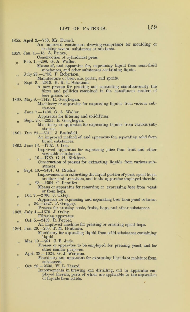 1855. April 3.—750. Mr. Evrard. An improved continuous drawing-compressor for moulding or bruising several substances or mixtures. 1859. Jan. 1.—15. A. Prince. Construction of cylindrical press. „ Feb. 1.—290. G. A. Waller. Means of, and apparatus for, expressing liquid from semi-fluid substances, and other substances containing liquid. ,, July 28.—1756. P. Robertson. Manufacture of beer, ale, porter, and spirits. „ Sept. 3.—2013. H. K. L. Schramm. A new process for pressing and separating simultaneously the fibres and pellicles contained in the constituent matters of beer grains, &c. 1860. May 9.—1142. R. Geoghegan. Machinery or apparatus for expressing liquids from various sub- stances. „ June 7.—1408. G. A. Waller. Apparatus for filtering and solidifying. „ Sept. 25.—2331. R. Geoghegan. Machinery or apparatus for expressing liquids from various sub- stances 1861. Dec. 24.—3217. J. Rosindell. An improved method of, and apparatus for, separating solid from liquid substances. 1862. June 13.—1762. J. Ives. Improved apparatus for expressing juice from fruit and other vegetable substances. „ „ 16.—1780. G. H. Birkbeck. Construction of presses for extracting liquids from various sub- SlfflTlOPSI „ Sept. 10.—2491. G. Ritchie. Improvements in extracting the liquid portion of yeast, spent hops, or other similar matters, and in the apparatus employed therein. „ „ 23.-2594. C. Pontifex. Means or apparatus for removing or expressing beer from yeast or from hops. „ Oct. 7-—2706. J. Oxley. Apparatus for expressing and separating beer from yeast or barm. „ „ 30.—2927. F. Gregory. Presses for pressing seeds, fruits, hops, and other substances. 1863. July 4.—1670. J. Oxley. Filtering apparatus. „ Oct. 5.—2439. R. Pepper. An improved machine for pressing or crushing spent hops. 1864. Jan. 29.—250. T. M. Heathorn. Machinery for separating liquid from solid substances containing liquid. „ Mar. 19.—701. J. B. Jude. Presses or apparatus to be employed for pressing yeast, and for other similar purposes. „ April 23.—1024. G. J. Worssam. Machinery and apparatus for expressing liquids or moisture from substances. „ Oct. 20.-2598. W. L. Tizard. Improvements in brewing and distilling, and in apparatus em- ployed therein, parts of which are applicable to the separation of liquids from solids.