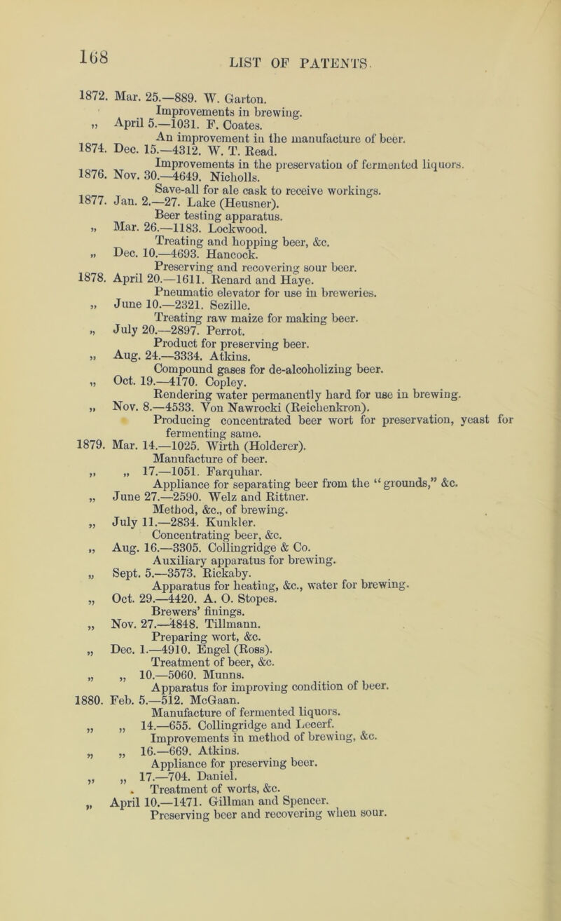 108 LIST OF PATENTS. 1872. Mar. 25.-889. W. Garton. Improvements in brewing. » April 5.—1031. F. Coates. An improvement in the manufacture of beer. 1874. Dec. 15.—4312. W. T. Read. Improvements in the preservation of fermented liquors. 1876. Nov. 30.—4649. Nicholls. Save-all for ale cask to receive workings. 1877. Jan. 2.—27. Lake (Heusner). Beer testing apparatus. „ Mar. 26.—1183. Lockwood. Treating and hopping beer, &c. » Dec. 10.—4693. Hancock. Preserving and recovering sour beer. 1878. April 20.—1611. Renard and Haye. Pneumatic elevator for use in breweries. „ June 10.—2321. Sezille. Treating raw maize for making beer. „ July 20.—2897. Perrot. Product for preserving beer. „ Aug. 24.—3334. Atkins. Compound gases for de-alcoholizing beer. „ Oct. 19.—4170. Copley. Rendering water permanently hard for use in brewing. „ Nov. 8.—4533. Yon Nawrocki (Reichenkron). Producing concentrated beer wort for preservation, yeast for fermenting same. 1879. Mar. 14.—1025. Wirth (Holderer). Manufacture of beer. „ „ 17.—1051. Farquhar. Appliance for separating beer from the “ grounds,” &c. „ June 27.—2590. Welz and Rittner. Method, &c., of brewing. „ July 11.—2834. Kunkler. Concentrating beer, &c. „ Aug. 16.—3305. Collingridge & Co. Auxiliary apparatus for brewing. „ Sept. 5.—3573. Rickaby. Apparatus for heating, &c., water for brewing. „ Oct. 29.—4420. A. O. Stopes. Brewers’ finings. „ Nov. 27.—4848. Tillmann. Preparing wort, &c. „ Dec. 1.—4910. Engel (Ross). Treatment of beer, &c. „ „ 10.—5060. Munns. Apparatus for improving condition of beer. 1880. Feb. 5.—512. McGaan. Manufacture of fermented liquors. „ 14.—655. Collingridge and Lecerf. Improvements in method of brewing, &c. „ 16.—669. Atkins. Appliance for preserving beer. „ 17.—704. Daniel. . Treatment of worts, &c. April 10.—1471. Gillman and Spencer. Preserving beer and recovering when sour. V