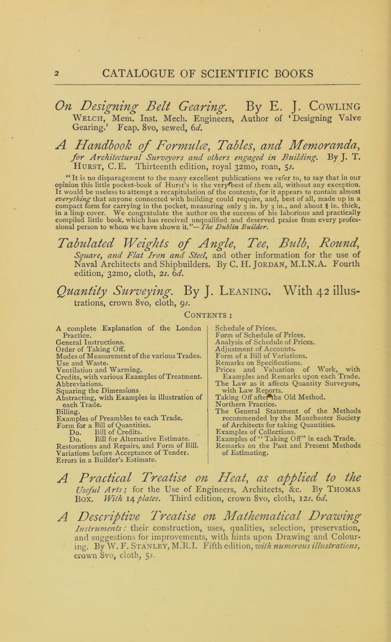 On Designing Belt Gearing. By E. J. Cowling Welch, Mem. Inst. Mecli. Engineers, Author of ‘Designing Valve Gearing.’ Fcap. 8vo, sewed, 6d. A Handbook of Formula, Tables, and Memoranda, for Architectural Surveyors and others engaged in Building. By J. T. Hurst, C.E. Thirteenth edition, royal 32mo, roan, 5s. It Is no disparagement to the many excellent publications we refer to, to say that in our opinion this little pocket-book of Hurst’s is the veryfbest of them all, without any exception. It would be useless to attempt a recapitulation of the contents, for it appears to contain almost everything that anyone connected with building could require, and, best of all, made up in a compact form for carrying in the pocket, measuring only 5 in. by 3 in., and about J in. thick, in a limp cover. We congratulate the author on the success of his laborious and practically compiled little book, which has received unqualified and deserved praise from every profes- sional person to whom we have shown it.”— The Dublin Builder. Tabulated Weights of Angle, Tee, Bulb, Round,’ Square, and Flat Iron and Steel, and other information for the use of Naval Architects and Shipbuilders. By C. H. Jordan, M.I.N.A. Fourth edition, 32mo, cloth, 2s. 6d. Quantity Surveying. By J. Leaning. With 42 illus- trations, crown 8vo, cloth, gs. Contents: A complete Explanation of the London Practice. General Instructions. Order of Taking Off. Modes of Measurement of the various Trades. Use and Waste. Ventilation and Warming, Credits, with various Examples of Treatment. Abbreviations. Squaring the Dimensions Abstracting, with Examples in illustration of each Trade. Billing. Examples of Preambles to each Trade. Form for a Bill of Quantities. Do. Bill of Credits. Do. Bill for Alternative Estimate. Restorations and Repairs, and Form of Bill. Variations before Acceptance of Tender. Errors in a Builder’s Estimate. A Practical Treatise on Schedule of Prices. Form of Schedule of Prices. Analysis of Schedule of Prices. Adjustment of Accounts. Form of a Bill of Variations. Remarks on Specifications. Prices and Valuation of Work, with Examples and Remarks upon each Trade. The Law as it affects Quantity Surveyors, with Law Reports. Taking Off aftefthe Old Method. Northern Practice. The General Statement of the Methods recommended by the Manchester Society of Architects for taking Quantities. Examples of Collections. Examples of “ Taking Off” in each Trade. Remarks on the Past and Present Methods of Estimating. Heat, as applied to the Useful Arts; for the Use of Engineers, Architects, &c. By Thomas Box. With 14 plates. Third edition, crown 8vo, cloth, 12s. 6d. A Descriptive Treatise on Mathematical Drawing Instruments: their construction, uses, qualities, selection, preservation, and suggestions for improvements, with hints upon Drawing and Colour- ing. By W. F. Stanley, M.R.I. Fifth edition, with numerous illustrations, crown. 8vo, cloth, 5-r.