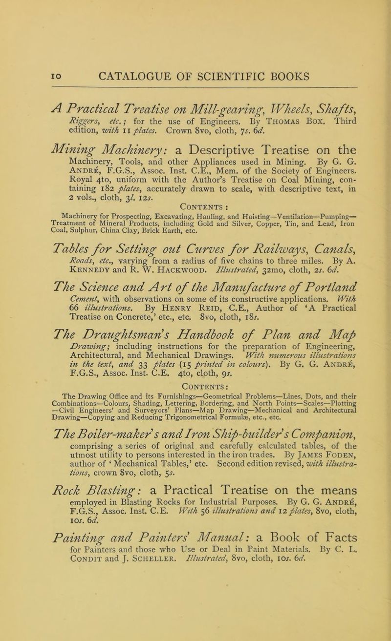 A Practical Treatise on Mill-gearing, Wheels, Shafts, Riggefs, etc.; for the use of Engineers. By Thomas Box. Third edition, with 11 plates. Crown 8vo, cloth, js. 6d. Mining Machinery: a Descriptive Treatise on the Machinery, Tools, and other Appliances used in Mining. By G. G. Andre, F.G.S., Assoc. Inst. C.E., Mem. of the Society of Engineers. Royal 4to, uniform with the Author’s Treatise on Coal Mining, con- taining 182 plates, accurately drawn to scale, with descriptive text, in 2 vols., cloth, 3/. 12s. Contents: Machinery for Prospecting, Excavating, Hauling, and Hoisting—Ventilation—Pumping- Treatment of Mineral Products, including Gold and Silver, Copper, Tin, and Lead, Iron Coal, Sulphur, China Clay, Brick Earth, etc. Tables for Setting out Curves for Railways, Canals, Roads, etc., varying from a radius of five chains to three miles. By A. Kennedy and R. W. Hackwood. Illustrated, 321110, cloth, 2s. 6d. The Science and Art of the Manufacture of Portland Cement, with observations on some of its constructive applications. With 66 illustrations. By Henry Reid, C.E., Author of ‘A Practical Treatise on Concrete,’ etc., etc. 8vo, cloth, i8r. The Draughtsman s Handbook of Plan and Map Drawing; including instructions for the preparation of Engineering, Architectural, and Mechanical Drawings. With nu?nerous illustrations in the text, and 33 plates (15 printed in colours). By G. G. Andre, F.G.S., Assoc. Inst. C.E. 4to, cloth, 9s. Contents: The Drawing Office and its Furnishings—Geometrical Problems—Lines, Dots, and their Combinations—Colours, Shading, Lettering, Bordering, and North Points—Scales—Plotting —Civil Engineers’ and Surveyors’ Plans—Map Drawing—Mechanical and Architectural Drawing—Copying and Reducing Trigonometrical Formula, etc., etc. The Boiler-maker s andiron Ship-builder s Companion, comprising a series of original and carefully calculated tables, of the utmost utility to persons interested in the iron trades. By James Foden, author of * Mechanical Tables,’ etc. Second edition revised, with illustra- tions, crown 8vo, cloth, 5-f. Rock Blasting: a Practical Treatise on the means employed in Blasting Rocks for Industrial Purposes. By G. G. Andre, F.G.S., Assoc. Inst. C.E. With 56 illustrations and 12plates, 8vo, cloth, 10s. 6d. Painting and Painters Manual: a Book of Facts for Painters and those who Use or Deal in Paint Materials. By C. L. Condit and J. Scheller. Illustrated, 8vo, cloth, ior. 6d.