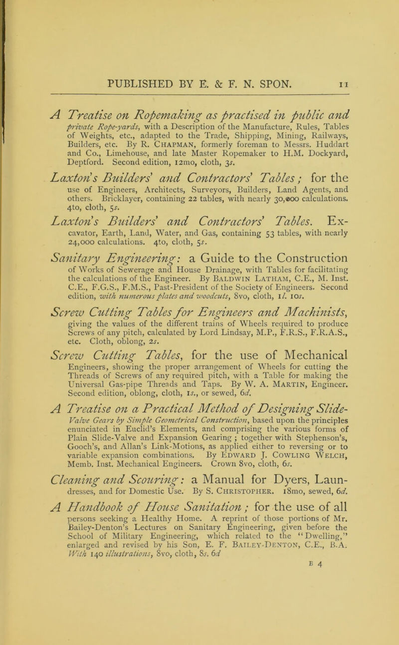 A Treatise on Ropemaking as practised in public and private Rope-yards, with a Description of the Manufacture, Rules, Tables of Weights, etc., adapted to the Trade, Shipping, Mining, Railways, Builders, etc. By R. Chapman, formerly foreman to Messrs. Huddart and Co., Limehouse, and late Master Ropemaker to H.M. Dockyard, Deptford. Second edition, i2mo, cloth, 31-. Laxtons Builders and Contractors' Tables; for the use of Engineers, Architects, Surveyors, Builders, Land Agents, and others. Bricklayer, containing 22 tables, with nearly 30,®oo calculations. 4to, cloth, 5j. Laxtons Builders' and Contractors' Tables. Ex- cavator, Earth, Land, Water, and Gas, containing 53 tables, with nearly 24,000 calculations. 4to, cloth, 5-r. Sanitary Engineering: a Guide to the Construction of Works of Sewerage and House Drainage, with Tables for facilitating the calculations of the Engineer. By Baldwin Latham, C.E., M. Inst. C.E., F.G.S., F.M.S., Past-President of the Society of Engineers. Second edition, with numerous plates and woodcuts, 8vo, cloth, 1 /. ior. Screzv Cutting Tables for Engineers and Machinists, giving the values of the different trains of Wheels required to produce Screws of any pitch, calculated by Lord Lindsay, M.P., F.R.S., F.R.A.S., etc. Cloth, oblong, 2s. Screw Cutting Tables, for the use of Mechanical Engineers, showing the proper arrangement of Wheels for cutting the Threads of Screws of any required pitch, with a Table for making the Universal Gas-pipe Threads and Taps. By W. A. Martin, Engineer. Second edition, oblong, cloth, is., or sewed, 6d. A Treatise on a Practical Method of Designing Slide- Valve Gears by Simple Geometrical Construction, based upon the principles enunciated in Euclid’s Elements, and comprising the various forms of Plain Slide-Valve and Expansion Gearing ; together with Stephenson’s, Gooch’s, and Allan’s Link-Motions, as applied either to reversing or to variable expansion combinations. By Edward J. Cowling Welch, Memb. Inst. Mechanical Engineers. Crown 8vo, cloth, 6s. Cleaning and Scouring: a Manual for Dyers, Laun- dresses, and for Domestic Use. By S. Christopher. i8mo, sewed, 6d. A Handbook of House Sanitation; for the use of all persons seeking a Healthy florae. A reprint of those portions of Mr. Bailey-Denton’s Lectures on Sanitary Engineering, given before the School of Military Engineering, which related to the “Dwelling,” enlarged and revised by his Son, E. F. Bailey-Denton, C.E., B.A. With 140 illustrations, 8vo, cloth, 8l 6d B 4