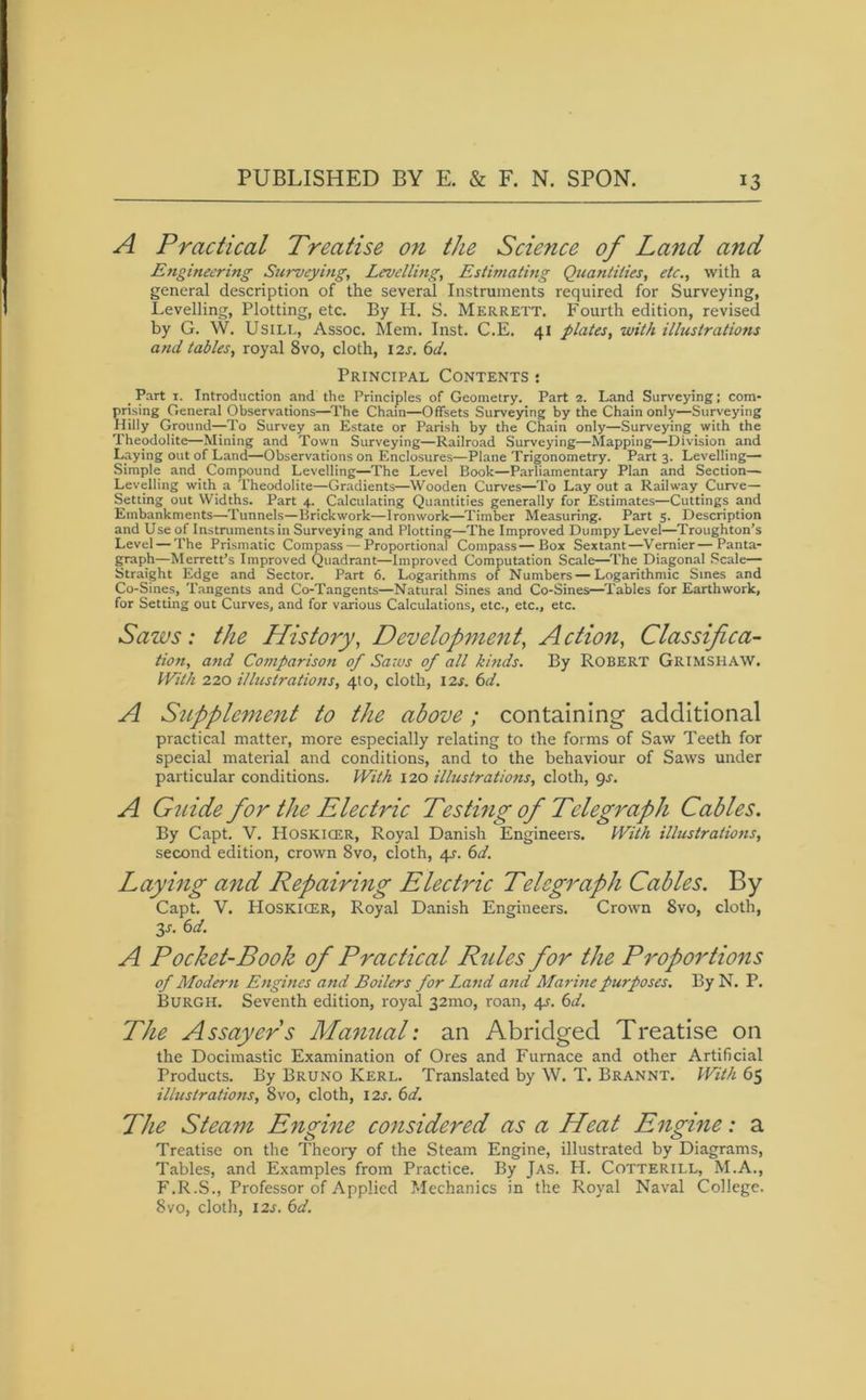 A Practical Treatise o?i the Science of Land and Engineering Surveying, Levelling, Estimating Quantities, etc., with a general description of the several Instruments required for Surveying, Levelling, Plotting, etc. By H. S. Merrett. Fourth edition, revised by G. W. Usill, Assoc. Mem. Inst. C.E. 41 plates, with illustrations and tables, royal 8vo, cloth, 12s. 6d. Principal Contents : Part 1. Introduction and the Principles of Geometry. Part 2. Land Surveying; com- prising General Observations—The Chain—Offsets Surveying by the Chain only—Surveying Hilly Ground—To Survey an Estate or Parish by the Chain only—Surveying with the Theodolite—Mining and Town Surveying—Railroad Surveying—Mapping—Division and Laying out of Land—Observations on Enclosures—Plane Trigonometry. Part 3. Levelling— Simple and Compound Levelling—The Level Book—Parliamentary Plan and Section— Levelling with a Theodolite—Gradients—Wooden Curves—To Lay out a Railway Curve— Setting out Widths. Part 4. Calculating Quantities generally for Estimates—Cuttings and Embankments—Tunnels—Brickwork—Ironwork—Timber Measuring. Part 5. Description and Use of Instruments in Surveying and Plotting—The Improved Dumpy Level—Troughton’s Level — The Prismatic Compass — Proportional Compass—Box Sextant—Vernier—Panta- graph—Merrett’s Improved Quadrant—Improved Computation Scale—The Diagonal Scale— Straight Edge and Sector. Part 6. Logarithms of Numbers—Logarithmic Sines and Co-Sines, Tangents and Co-Tangents—Natural Sines and Co-Sines—Tables for Earthwork, for Setting out Curves, and for various Calculations, etc., etc., etc. Saws: the History, Development, Action, Classifica- tion, and Comparison of Saws of all hinds. By Robert Grimshaw. With 220 illustrations, 4to, cloth, 12s. 6d. A Supplement to the above; containing additional practical matter, more especially relating to the forms of Saw Teeth for special material and conditions, and to the behaviour of Saws under particular conditions. With 120 illustrations, cloth, 9s. A Guide for the Electric Testing of Telegraph Cables. By Capt. V. Hoskicer, Royal Danish Engineers. With illustrations, second edition, crown 8vo, cloth, 4s. 6d. Laying and Repairing Electric Telegraph Cables. By Capt. V. Hoskicer, Royal Danish Engineers. Crown 8vo, cloth, 3s- A Pocket-Book of Practical Rules for the Proportions of Modern Engines and Boilers for Land and Marine purposes. By N. P. Burgh. Seventh edition, royal 32mo, roan, 4^. 6d. The Assayeds Manual: an Abridged Treatise on the Docimastic Examination of Ores and Furnace and other Artificial Products. By Bruno Kerl. Translated by W. T. Brannt. With 65 ilhtslrations, 8vo, cloth, 12s. 6d. The Steam Engine considered as a Heat Engine: a Treatise on the Theory of the Steam Engine, illustrated by Diagrams, Tables, and Examples from Practice. By Jas. H. Cotterill, M.A., F.R.S., Professor of Applied Mechanics in the Royal Naval College. 8vo, cloth, 12s. 6d.