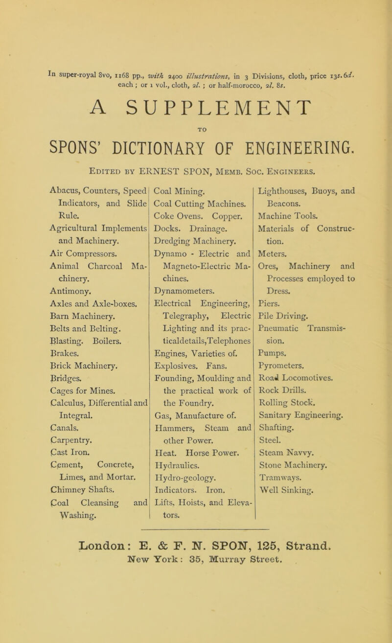 each; or 1 vol., cloth, 21. ; or half-morocco, il. 8r. A SUPPLEMENT TO SPONS’ DICTIONARY OF ENGINEERING. Edited by ERNEST SPON, Memb. Soc. Engineers. Abacus, Counters, Speed Indicators, and Slide Rule. Agricultural Implements and Machinery. Air Compressors. Animal Charcoal Ma- chinery. Antimony. Axles and Axle-boxes. Barn Machinery. Belts and Belting. Blasting. Boilers. Brakes. Brick Machinery. Bridges. Cages for Mines. Calculus, Differential and Integral. Canals. Carpentry. Cast Iron. Cement, Concrete, Limes, and Mortar. Chimney Shafts. Coal Cleansing and Washing. Coal Mining. Coal Cutting Machines. Coke Ovens. Copper. Docks. Drainage. Dredging Machinery. Dynamo - Electric and Magneto-Electric Ma- chines. Dynamometers. Electrical Engineering, Telegraphy, Electric Lighting and its prac- ticaldetails,Telephones Engines, Varieties of. Explosives. Fans. Founding, Moulding and the practical work of the Foundry. Gas, Manufacture of. Hammers, Steam and other Power. Pleat. Horse Power. Hydraulics. Hydro-geology. Indicators. Iron. Lifts, Hoists, and Eleva- tors. Lighthouses, Buoys, and Beacons. Machine Tools. Materials of Construc- tion. Meters. Ores, Machinery and Processes employed to Dress. Piers. Pile Driving. Pneumatic Transmis- sion. Pumps. Pyrometers. Road Locomotives. Rock Drills. Rolling Stock. Sanitary Engineering. Shafting. Steel. Steam Navvy. Stone Machinery. Tramways. Well Sinking. London: E. & E. N. SPON, 125, Strand.
