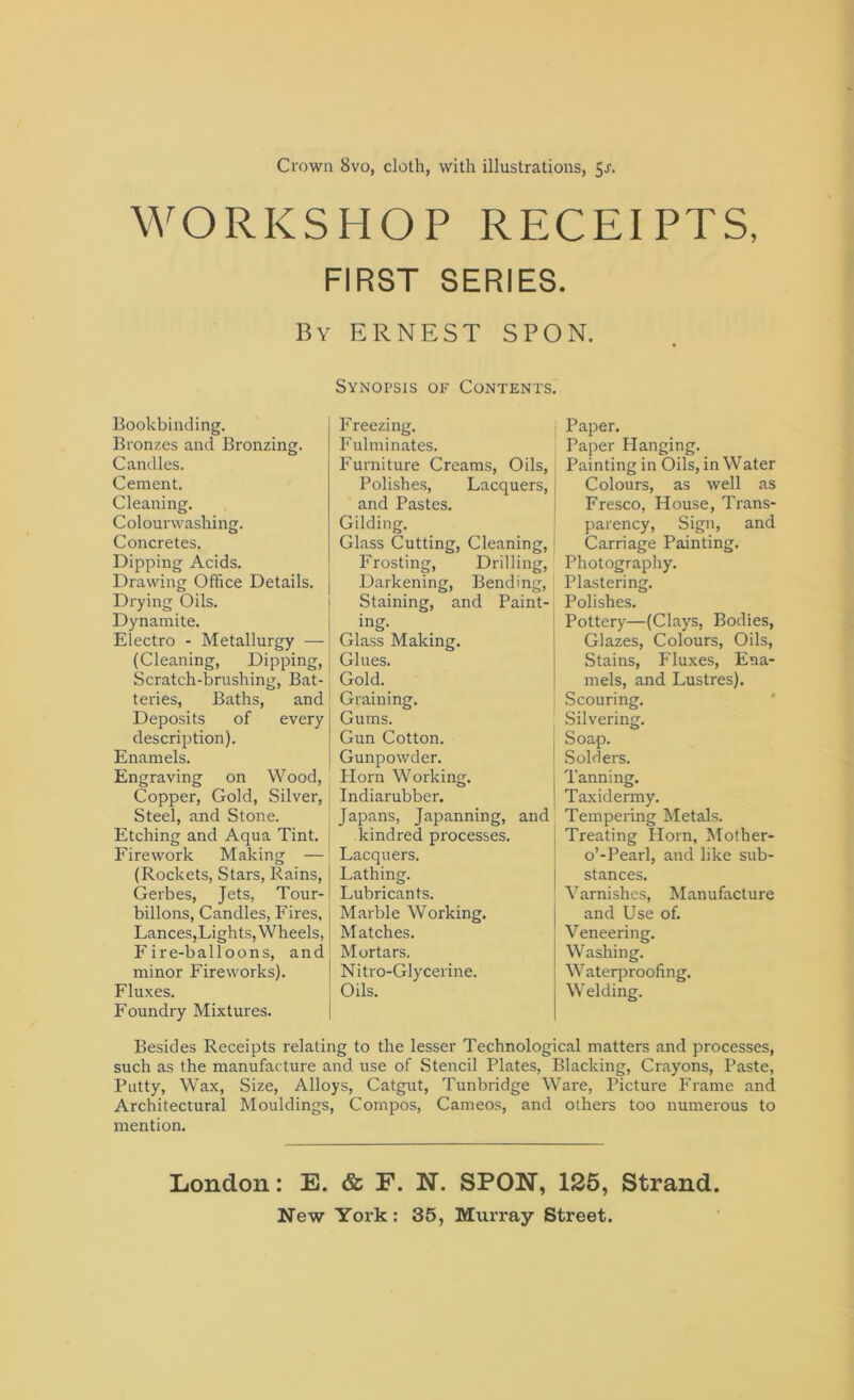 WORKSHOP RFXEIPTS, FIRST SERIES. By ERNEST SPON. Synopsis of Contents. Bookbinding. Bronzes and Bronzing. Candles. Cement. Cleaning. Colourwashing. Concretes. Dipping Acids. Drawing Office Details. Drying Oils. Dynamite. Electro - Metallurgy — (Cleaning, Dipping, Scratch-brushing, Bat- teries, Baths, and Deposits of every description). Enamels. Engraving on Wood, Copper, Gold, Silver, J Steel, and Stone. Etching and Aqua Tint, j Firework Making — (Rockets, Stars, Rains, Gerbes, Jets, Tour- billons, Candles, Fires, Lances,Lights, Wheels, Fire-balloons, and minor Fireworks). Fluxes. Foundry Mixtures. F reezing. Fulminates. Furniture Creams, Oils, Polishes, Lacquers, and Pastes. Gilding. Glass Cutting, Cleaning, Frosting, Drilling, Darkening, Bending, Staining, and Paint- ing. Glass Making. Glues. Gold. Graining. Gums. Gun Cotton. Gunpowder. Horn Working. Indiarubber. Japans, Japanning, and kindred processes. Lacquers. Lathing. Lubricants. Marble Working. Matches. Mortars. Nitro-Glycerine. Oils. Paper. Paper Flanging. Painting in Oils, in Water Colours, as well as Fresco, House, Trans- parency, Sign, and Carriage Painting. Photography. Plastering. Polishes. Pottery—(Clays, Bodies, Glazes, Colours, Oils, Stains, Fluxes, Ena- mels, and Lustres). Scouring. Silvering. Soap. Solders. Tanning. Taxidermy. Tempering Metals. Treating Horn, Mother- o’-Pearl, and like sub- stances. Varnishes, Manufacture and Use of. Veneering. Washing. Waterproofing. W elding. Besides Receipts relating to the lesser Technological matters and processes, such as the manufacture and use of Stencil Plates, Blacking, Crayons, Paste, Putty, Wax, Size, Alloys, Catgut, Tunbridge Ware, Picture Frame and Architectural Mouldings, Compos, Cameos, and others too numerous to mention. London: E. & F. N. SPON, 125, Strand.