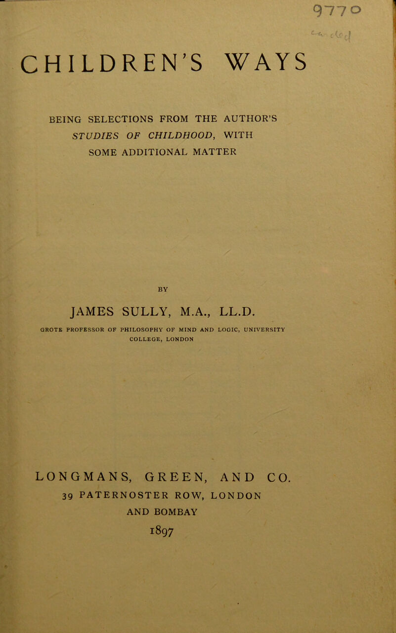 BEING SELECTIONS FROM THE AUTHOR’S STUDIES OF CHILDHOOD, WITH SOME ADDITIONAL MATTER BY JAMES SULLY, M.A., LL.D. GROTE PROFESSOR OF PHILOSOPHY OF MIND AND LOGIC, UNIVERSITY COLLEGE, LONDON LONGMANS, GREEN, AND CO. 39 PATERNOSTER ROW, LONDON AND BOMBAY j897