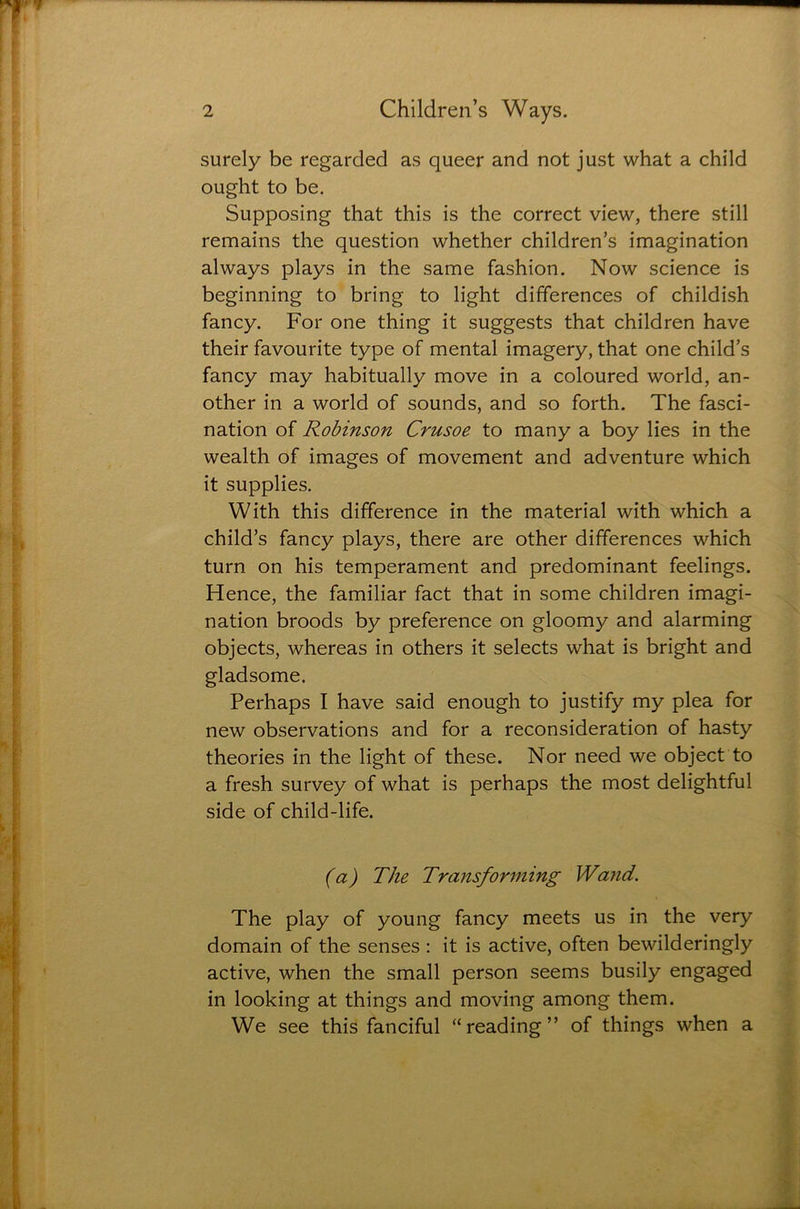 surely be regarded as queer and not just what a child ought to be. Supposing that this is the correct view, there still remains the question whether children’s imagination always plays in the same fashion. Now science is beginning to bring to light differences of childish fancy. For one thing it suggests that children have their favourite type of mental imagery, that one child’s fancy may habitually move in a coloured world, an- other in a world of sounds, and so forth. The fasci- nation of Robinson Crusoe to many a boy lies in the wealth of images of movement and adventure which it supplies. With this difference in the material with which a child’s fancy plays, there are other differences which turn on his temperament and predominant feelings. Hence, the familiar fact that in some children imagi- nation broods by preference on gloomy and alarming objects, whereas in others it selects what is bright and gladsome. Perhaps I have said enough to justify my plea for new observations and for a reconsideration of hasty theories in the light of these. Nor need we object to a fresh survey of what is perhaps the most delightful side of child-life. (a) The Transforming Wand. The play of young fancy meets us in the very domain of the senses : it is active, often bewilderingly active, when the small person seems busily engaged in looking at things and moving among them. We see this fanciful “reading” of things when a