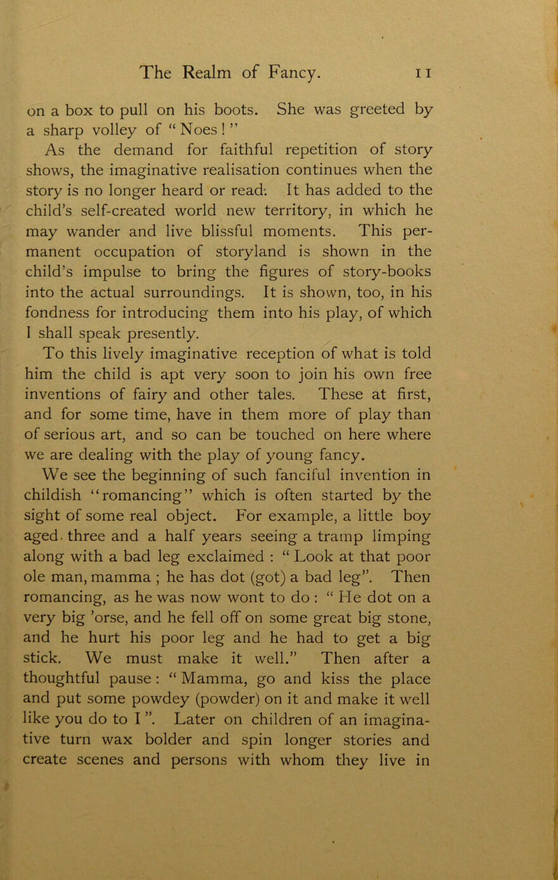 on a box to pull on his boots. She was greeted by a sharp volley of “ Noes ! ” As the demand for faithful repetition of story shows, the imaginative realisation continues when the story is no longer heard or read; It has added to the child’s self-created world new territory, in which he may wander and live blissful moments. This per- manent occupation of storyland is shown in the child’s impulse to bring the figures of story-books into the actual surroundings. It is shown, too, in his fondness for introducing them into his play, of which 1 shall speak presently. To this lively imaginative reception of what is told him the child is apt very soon to join his own free inventions of fairy and other tales. These at first, and for some time, have in them more of play than of serious art, and so can be touched on here where we are dealing with the play of young fancy. We see the beginning of such fanciful invention in childish “romancing” which is often started by the sight of some real object. For example, a little boy aged, three and a half years seeing a tramp limping along with a bad leg exclaimed : “ Look at that poor ole man, mamma ; he has dot (got) a bad leg”. Then romancing, as he was now wont to do : “ Fie dot on a very big ’orse, and he fell off on some great big stone, and he hurt his poor leg and he had to get a big stick. We must make it well.” Then after a thoughtful pause : “ Mamma, go and kiss the place and put some powdey (powder) on it and make it well like you do to I Later on children of an imagina- tive turn wax bolder and spin longer stories and create scenes and persons with whom they live in