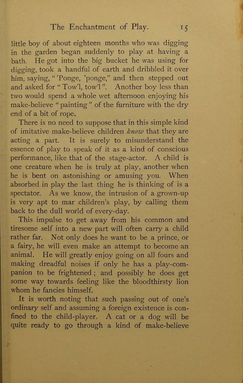 little boy of about eighteen months who was digging in the garden began suddenly to play at having a bath. He got into the big bucket he was using for digging, took a handful of earth and dribbled it over him, saying, “ ’Ponge, ’ponge,” and then stepped out and asked for “ Tow’l, tow’l Another boy less than two would spend a whole wet afternoon enjoying his make-believe “ painting ” of the furniture with the dry end of a bit of rope. There is no need to suppose that in this simple kind of imitative make-believe children know that they are acting a part. It is surely to misunderstand the essence of play to speak of it as a kind of conscious performance, like that of the stage-actor. A child is one creature when he is truly at play, another when he is bent on astonishing or amusing you. When absorbed in play the last thing he is thinking of is a spectator. As we know, the intrusion of a grown-up is very apt to mar children’s play, by calling them back to the dull world of every-day. This impulse to get away from his common and tiresome self into a new part will often carry a child rather far. Not only does he want to be a prince, or a fairy, he will even make an attempt to become an animal. He will greatly enjoy going on all fours and making dreadful noises if only he has a play-com- panion to be frightened ; and possibly he does get some way towards feeling like the bloodthirsty lion whom he fancies himself. It is worth noting that such passing out of one’s ordinary self and assuming a foreign existence is con- fined to the child-player. A cat or a dog will be quite ready to go through a kind of make-believe