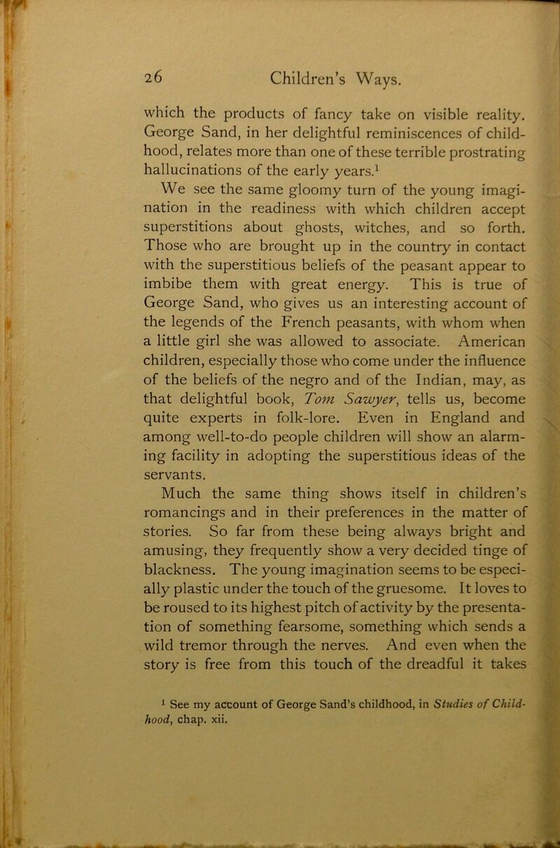 which the products of fancy take on visible reality. George Sand, in her delightful reminiscences of child- hood, relates more than one of these terrible prostrating hallucinations of the early years.1 We see the same gloomy turn of the young imagi- nation in the readiness with which children accept superstitions about ghosts, witches, and so forth. Those who are brought up in the country in contact with the superstitious beliefs of the peasant appear to imbibe them with great energy. This is true of George Sand, who gives us an interesting account of the legends of the French peasants, with whom when a little girl she was allowed to associate. American children, especially those who come under the influence of the beliefs of the negro and of the Indian, may, as that delightful book, Tom Sawyer, tells us, become quite experts in folk-lore. Even in England and among well-to-do people children will show an alarm- ing facility in adopting the superstitious ideas of the servants. Much the same thing shows itself in children’s romancings and in their preferences in the matter of stories. So far from these being always bright and amusing, they frequently show a very decided tinge of blackness. The young imagination seems to be especi- ally plastic under the touch of the gruesome. It loves to be roused to its highest pitch of activity by the presenta- tion of something fearsome, something which sends a wild tremor through the nerves. And even when the story is free from this touch of the dreadful it takes 1 See my account of George Sand’s childhood, in Studies of Child- hood, chap, xii.