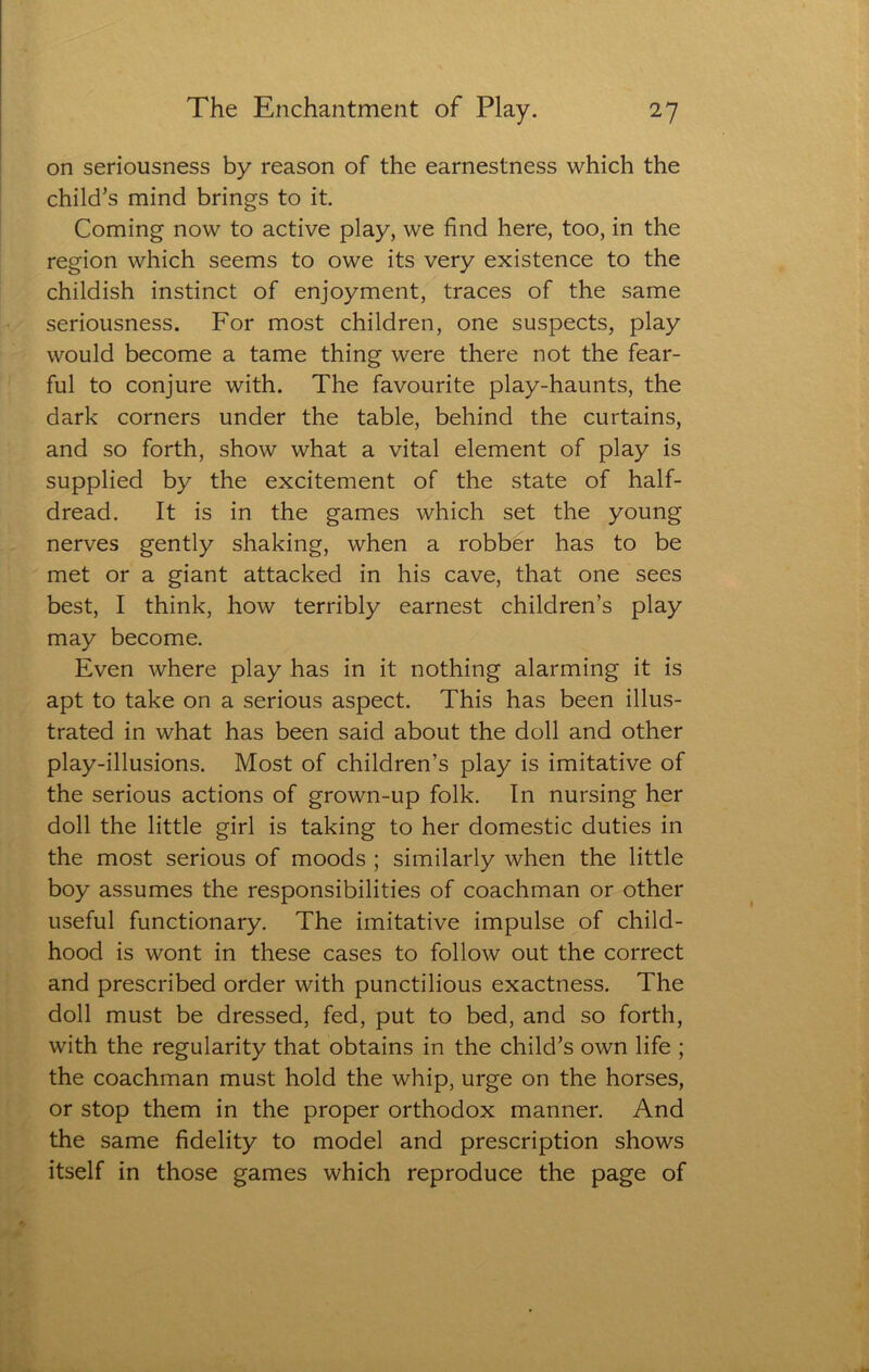 on seriousness by reason of the earnestness which the child’s mind brings to it. Coming now to active play, we find here, too, in the region which seems to owe its very existence to the childish instinct of enjoyment, traces of the same seriousness. For most children, one suspects, play would become a tame thing were there not the fear- ful to conjure with. The favourite play-haunts, the dark corners under the table, behind the curtains, and so forth, show what a vital element of play is supplied by the excitement of the state of half- dread. It is in the games which set the young nerves gently shaking, when a robber has to be met or a giant attacked in his cave, that one sees best, I think, how terribly earnest children’s play may become. Even where play has in it nothing alarming it is apt to take on a serious aspect. This has been illus- trated in what has been said about the doll and other play-illusions. Most of children’s play is imitative of the serious actions of grown-up folk. In nursing her doll the little girl is taking to her domestic duties in the most serious of moods ; similarly when the little boy assumes the responsibilities of coachman or other useful functionary. The imitative impulse of child- hood is wont in these cases to follow out the correct and prescribed order with punctilious exactness. The doll must be dressed, fed, put to bed, and so forth, with the regularity that obtains in the child’s own life ; the coachman must hold the whip, urge on the horses, or stop them in the proper orthodox manner. And the same fidelity to model and prescription shows itself in those games which reproduce the page of