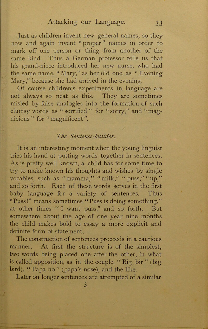 Just as children invent new general names, so they now and again invent “ proper ” names in order to mark off one person or thing from another of the same kind. Thus a German professor tells us that his grand-niece introduced her new nurse, who had the same name, “ Mary,” as her old one, as “ Evening Mary,” because she had arrived in the evening. Of course children’s experiments in language are not always so neat as this. They are sometimes misled by false analogies into the formation of such clumsy words as “ sorrified ” for “sorry,” and “ mag- nicious ” for “ magnificent ”. The Sentence-builder. It is an interesting moment when the young linguist tries his hand at putting words together in sentences. As is pretty well known, a child has for some time to try to make known his thoughts and wishes by single vocables, such as “mamma,” “milk,” “ puss,” “ up,” and so forth. Each of these words serves in the first baby language for a variety of sentences. Thus “Puss!” means sometimes “Puss is doing something,” at other times “ I want puss,” and so forth. But somewhere about the age of one year nine months the child makes bold to essay a more explicit and definite form of statement. The construction of sentences proceeds in a cautious manner. At first the structure is of the simplest, two words being placed one after the other, in what is called apposition, as in the couple, “ Big bir ” (big bird), “ Papa no ” (papa’s nose), and the like. Later on longer sentences are attempted of a similar 3
