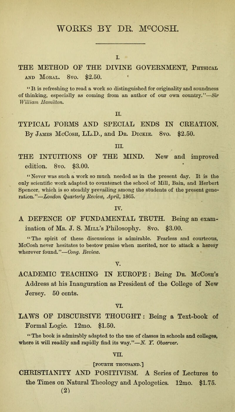 WOEKS BY DE. MCOOSH. I. THE METHOD OF THE DIVINE GOVERNMENT, Physical AND Moeal. 8vo. $2.50. * “ It is refreshing to read a work so distinguished for originality and soundness of thiuking, especially as coming from an author of our own country.”-—Sir William Hamilton. II. TYPICAL FORMS AND SPECIAL ENDS IN CREATION. By James McCosh, LL.D., and De. Dickie. 8vo. $2.50. in. THE INTUITIONS OF THE MIND. New and improved edition. 8vo. $3.00. “ Never was such a work so much needed as in the present day. It is the only scientific work adapted to counteract the school of Mill, Bain, and Herbert Spencer, which is so steadily prevailing among the students of the present gene- ration.”—London Quarterly Review, April, 1865. IV. A DEFENCE OF FUNDAMENTAL TRUTH. Being an exam- ination of Me. J. S. Mill’s Philosophy. 8vo. $3.00. “The spirit of these discussions is admirable. Fearless and courteous, McCosh never hesitates to bestow praise when merited, nor to attack a heresy wherever found. ”—Cong. Review. V. ACADEMIC TEACHING IN EUROPE: Being De. McCosh’s Address at his Inauguration as President of the College of New Jersey. 50 cents. VI. LAWS OF DISCURSIVE THOUGHT : Being a Text-book of Formal Logic. 12mo. $1.50. “The book is admirably adapted to the use of classes in schools and colleges, where it will readily and rapidly find its way.”—N. Y. Observer. vn. [fotjeth thousand.] CHRISTIANITY AND POSITIVISM. A Series of Lectures to the Times on Natural Theology and xipologetics. 12mo. $1.75.