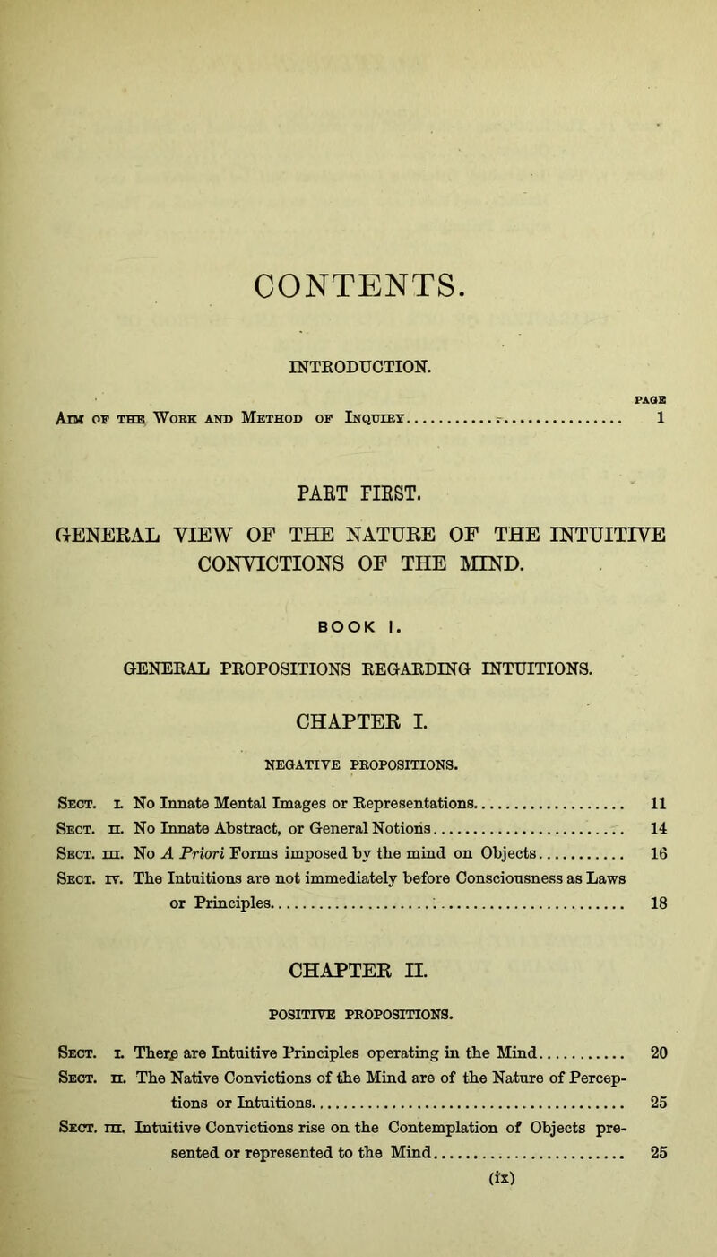 CONTENTS INTRODUCTION. PAGE Ant OF THE WoEK AND METHOD OF InqTHET 1 PAET FIRST. GENERAL VIEW OF THE NATURE OF THE INTUITIVE CONVICTIONS OF THE MIND. BOOK I. GENERAL PROPOSITIONS REGARDING INTUITIONS. CHAPTER I. NEGATIVE PROPOSITIONS. Sect, l No Innate Mental Images or Representations 11 Sect. n. No Innate Abstract, or General Notions 14 Sect. m. No A Priori Forms imposed by the mind on Objects 16 Sect. rr. The Intuitions are not immediately before Consciousness as Laws or Principles ; 18 CHAPTER II. POSITIVE PROPOSITIONS. Sect. i. Therp are Intuitive Principles operating in the Mind 20 Sect. n. The Native Convictions of the Mind are of the Nature of Percep- tions or Intuitions 25 Sect. ni. Intuitive Convictions rise on the Contemplation of Objects pre- sented or represented to the Mind 25 (is)