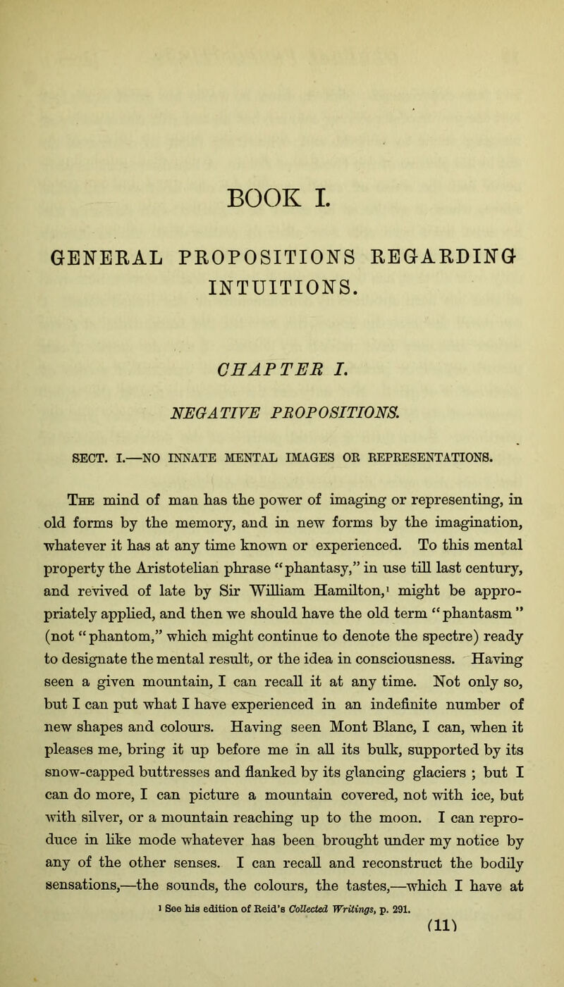 BOOK I. GENERAL PROPOSITIONS REGARDING INTUITIONS. CHAPTER I. NEGATIVE PROPOSITIONS. SECT. I.—NO INNATE MENTAL IMAGES OB EEPKESENTATION8. The mind of man lias the power of imaging or representing, in old forms by the memory, and in new forms by the imagination, whatever it has at any time known or experienced. To this mental property the Aristotelian phrase “phantasy,” in use till last century, and revived of late by Sir William Hamilton,' might be appro- priately applied, and then we should have the old term “phantasm ” (not “ phantom,” which might continue to denote the spectre) ready to designate the mental result, or the idea in consciousness. Having seen a given mountain, I can recall it at any time. Not only so, but I can put what I have experienced in an indefinite number of new shapes and colours. Having seen Mont Blanc, I can, when it pleases me, bring it up before me in aU its bulk, supported by its snow-capped buttresses and flanked by its glancing glaciers ; but I can do more, I can picture a mountain covered, not with ice, but Avith silver, or a mountain reaching up to the moon. I can repro- duce in hke mode whatever has been brought under my notice by any of the other senses. I can recall and reconstruct the bodily sensations,—the sounds, the colours, the tastes,—which I have at I See hie edition of Eeid’s Collected Writings, p. 291. an