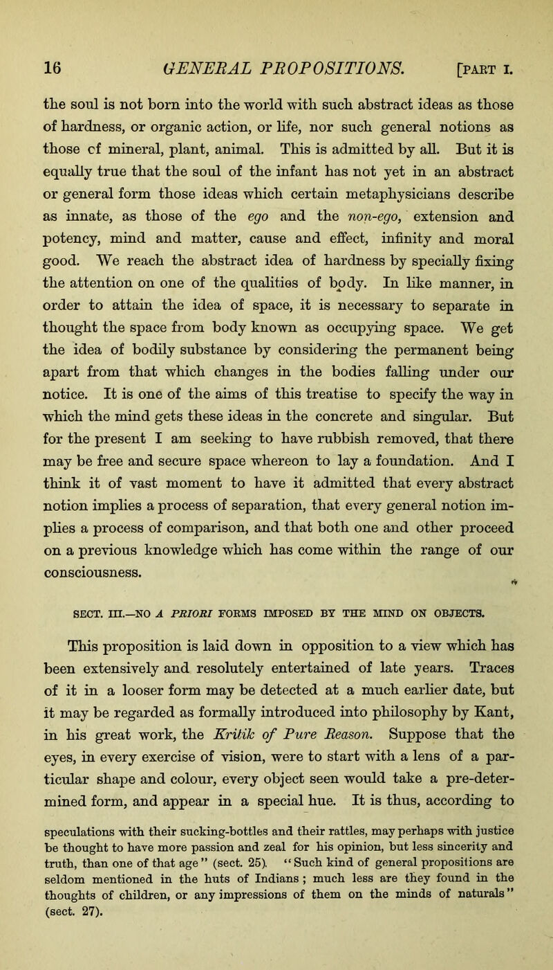 the soul is not born into the world with such abstract ideas as those of hardness, or organic action, or life, nor such general notions as those cf mineral, plant, animal. This is admitted by aU. But it is equally true that the soul of the infant has not yet in an abstract or general form those ideas which certain metaphysicians describe as innate, as those of the ego and the non-ego, extension and potency, mind and matter, cause and effect, infinity and moral good. We reach the abstract idea of hardness by specially fixing the attention on one of the qualities of body. In like manner, in order to attaia the idea of space, it is necessary to separate in thought the space from body known as occupying space. We get the idea of bodily substance by considering the permanent being apart from that which changes in the bodies falling under our notice. It is one of the aims of this treatise to specify the way in which the mind gets these ideas in the concrete and singular. But for the present I am seeking to have rubbish removed, that there may be free and secure space whereon to lay a foundation. And I think it of vast moment to have it admitted that every abstract notion implies a process of separation, that every general notion im- plies a process of comparison, and that both one and other proceed on a previous knowledge which has come within the range of our consciousness. t* SECT, m.—NO A PRIORI FORMS IMPOSED BY THE MIND ON OBJECTS. This proposition is laid down in opposition to a view which has been extensively and resolutely entertained of late years. Traces of it in a looser form may be detected at a much earlier date, but it may be regarded as formally introduced into philosophy by Kant, in his great work, the Kritik of Pure Reason. Suppose that the eyes, in every exercise of vision, were to start with a lens of a par- ticular shape and colour, every object seen would take a pre-deter- mined form, and appear in a special hue. It is thus, according to speculations vsdth tlieir sucking-bottles and their rattles, may perhaps -with justice be thought to have more passion and zeal for his opinion, but less sincerity and truth, than one of that age ” (sect. 25). “ Such kind of general proposiiions are seldom mentioned in the huts of Indians ; much less are they found in the thoughts of children, or any impressions of them on the minds of naturals ” (sect. 27).