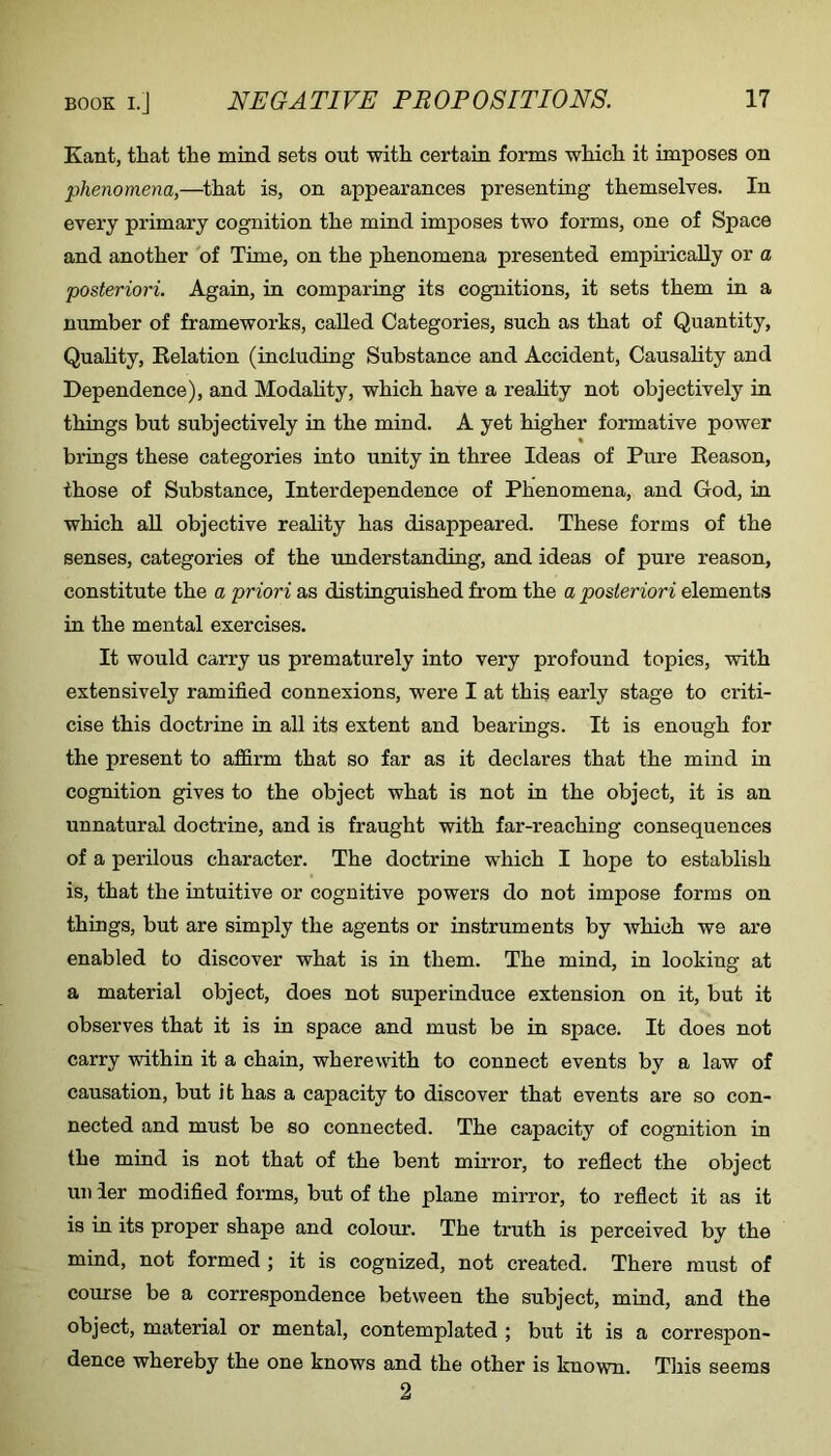 Kant, that the mind sets out with certain forms which it imposes on phenomena,—^that is, on appearances presenting themselves. In every primary cognition the mind imposes two forms, one of Space and another of Time, on the phenomena presented empirically or a posteriori. Again, in comparing its cognitions, it sets them in a number of frameworks, called Categories, such as that of Quantity, Quahty, Eelation (including Substance and Accident, Causahty and Dependence), and Modality, which have a reality not objectively in things but subjectively in the mind. A yet higher formative power brings these categories into unity in three Ideas of Pure Eeason, those of Substance, Interdependence of Phenomena, and God, in which aU objective reality has disappeared. These forms of the senses, categories of the understanding, and ideas of pure reason, constitute the a priori as distinguished from the a posteriori elements in the mental exercises. It would carry us prematurely into very profound topics, with extensively ramified connexions, were I at this early stage to criti- cise this doctrine in all its extent and bearings. It is enough for the present to affirm that so far as it declares that the mind in cognition gives to the object what is not in the object, it is an unnatural doctrine, and is fraught with far-reaching consequences of a perilous character. The doctrine which I hope to establish is, that the intuitive or cognitive powers do not impose forms on things, but are simply the agents or instruments by which we are enabled to discover what is in them. The mind, in looking at a material object, does not superinduce extension on it, but it observes that it is in space and must be in space. It does not carry within it a chain, wherewith to connect events by a law of causation, but it has a capacity to discover that events are so con- nected and must be so connected. The capacity of cognition in the mind is not that of the bent mirror, to reflect the object uii ier modified forms, but of the plane mirror, to reflect it as it is in its proper shape and colour. The truth is perceived by the mind, not formed ; it is cognized, not created. There must of course be a correspondence between the subject, mind, and the object, material or mental, contemplated ; but it is a correspon- dence whereby the one knows and the other is known. This seems 2