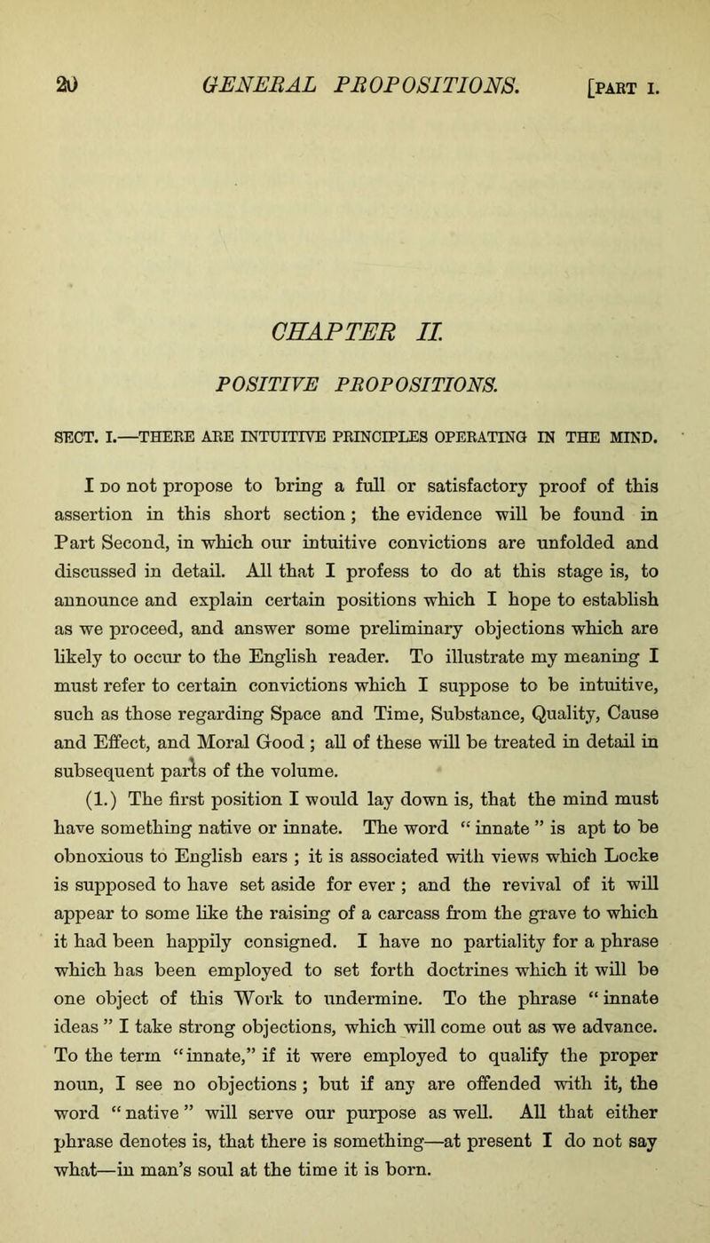 CHAPTER II POSITIVE PROPOSITIONS. SECT. I.—THERE ABE INTUITIVE PRINCIPLES OPERATING IN THE MIND. I DO not propose to bring a full or satisfactory proof of this assertion in this short section; the evidence will be found in Part Second, in which our intuitive convictions are unfolded and discussed in detail. All that I profess to do at this stage is, to announce and explain certain positions which I hope to establish as we proceed, and answer some prehminary objections which are hkely to occur to the English reader. To illustrate my meaning I must refer to certain convictions which I suppose to be intuitive, such as those regarding Space and Time, Substance, Quality, Cause and Effect, and Moral Good ; aU of these will be treated in detail in subsequent parls of the volume. (1.) The first position I would lay down is, that the mind must have something native or innate. The word “ innate ” is apt to be obnoxious to English ears ; it is associated with views which Locke is supposed to have set aside for ever ; and the revival of it will appear to some like the raising of a carcass from the grave to which it had been happily consigned. I have no partiality for a phrase which has been employed to set forth doctrines which it will be one object of this Work to undermine. To the phrase “ innate ideas ” I take strong objections, which will come out as we advance. To the term “innate,” if it were employed to qualify the proper noun, I see no objections ; but if any are offended with it, the word “ native ” will serve our purpose as well. All that either phrase denotes is, that there is something—at present I do not say what—in man’s soul at the time it is born.