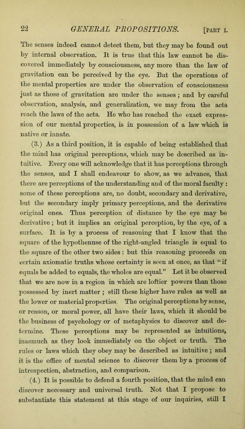 The senses indeed cannot detect them, but they may be found out by internal observation. It is true that this law cannot be dis- covered immediately by consciousness, any more than the law of gTavitation can be perceived by the eye. But the operations of the mental properties are under the observation of consciousness just as those of gravitation are under the senses ; and by careful observation, analysis, and generalization, we may from the acts reach the laws of the acts. He who has reached the exact expres- sion of our mental properties, is in possession of a law which is native or innate. (3.) As a third position, it is capable of being established that the mind has original perceptions, which may be described as in- tuitive. Every one will acknowledge that it has perceptions through the senses, and I shall endeavour to show, as we advance, that there are perceptions of the understanding and of the moral faculty : some of these perceptions are, no doubt, secondary and derivative, but the secondary imply primary perceptions, and the derivative original ones. Thus perception of distance by the eye may be derivative ; but it implies an original perception, by the eye, of a surface. It is by a process of reasoning that I know that the square of the hypothenuse of the right-angled triangle is equal to the square of the other two sides : but this reasoning proceeds on certain axiomatic truths whose certainty is seen at once, as that “ if equals be added to equals, the wholes are equal.” Let it be observed that we are now in a region in which are loftier powers than those possessed by inert matter ; stdl these higher have rules as well as the lower or material properties. The original perceptions by sense, or reason, or moral power, all have their laws, which it should be the business of psychology or of metaphysics to discover and de- termine. These perceptions may be represented as intuitions, inasmuch as they look immediately on the object or truth. The rules or laws which they obey may be described as intuitive ; and it is the office of mental science to discover them by a process of introspection, abstraction, and comparison. (4.) It is possible to defend a fourth position, that the mind can discover necessary and universal truth. Not that I propose to substantiate this statement at this stage of our inquiries, still I