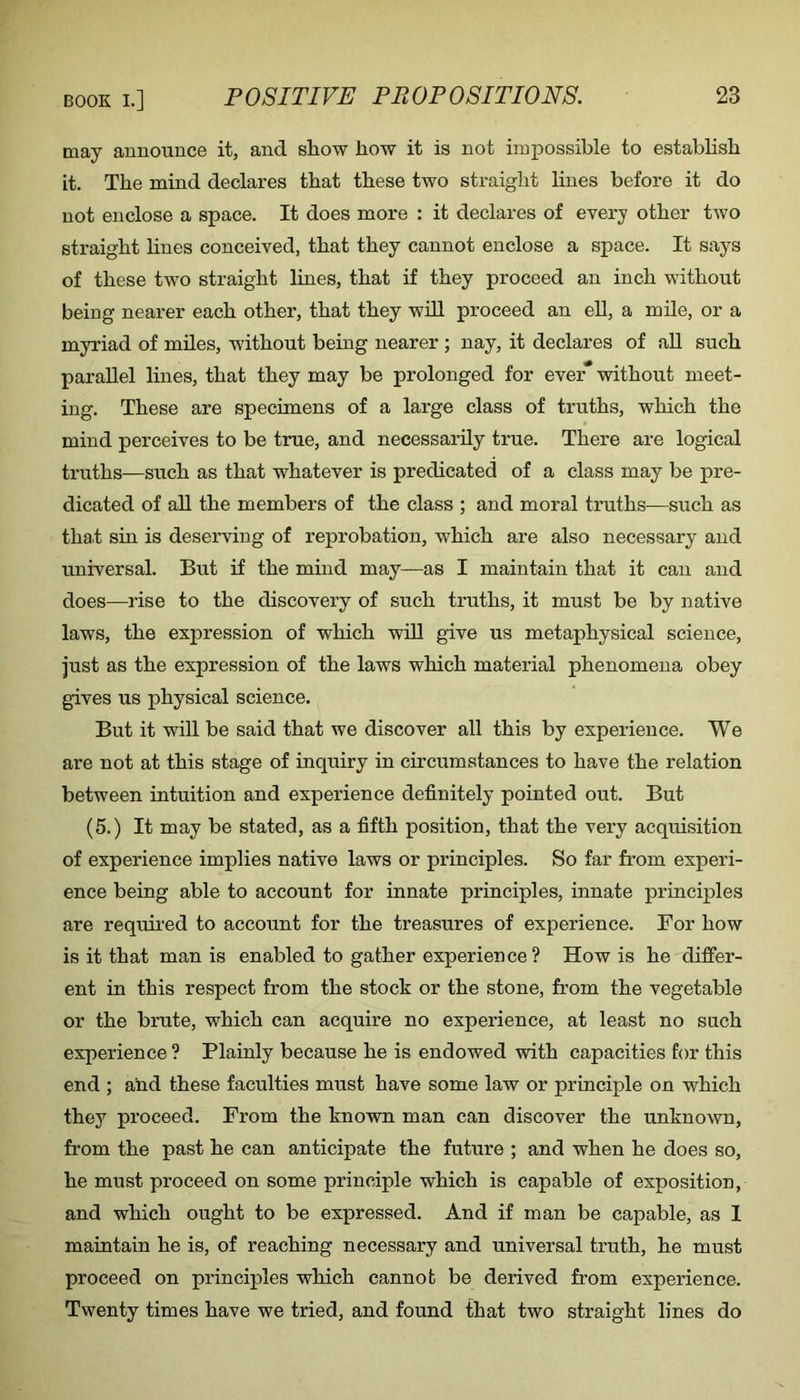 may announce it, and show how it is not impossible to estabhsh it. The mind declares that these two straight lines before it do not enclose a space. It does more : it declares of every other two straight lines conceived, that they cannot enclose a space. It says of these two straight lines, that if they proceed an inch without being nearer each other, that they wiU proceed an eU, a mde, or a myriad of miles, without being nearer; nay, it declares of aU such parallel lines, that they may be prolonged for ever without meet- ing. These are specimens of a large class of truths, which the mind perceives to be true, and necessarily true. There are logical truths—such as that whatever is predicated of a class may be pre- dicated of aU the members of the class ; and moral truths^—such as that sin is deserving of reprobation, which are also necessary and universal. But if the mind may—as I maintain that it can and does—I’ise to the discovery of such truths, it must be by native laws, the expression of which will give us metaphysical science, just as the expression of the laws which material phenomena obey gives us physical science. But it will be said that we discover all this by experience. We are not at this stage of inquiry in circumstances to have the relation between intuition and experience definitely pointed out. But (5.) It may be stated, as a fifth position, that the very acquisition of experience implies native laws or principles. So far from experi- ence being able to account for innate principles, innate principles are required to account for the treasures of experience. For how is it that man is enabled to gather experience ? How is he differ- ent in this respect from the stock or the stone, from the vegetable or the brute, which can acquire no experience, at least no such experience ? Plainly because he is endowed with capacities for this end ; and these faculties must have some law or principle on which they proceed. From the known man can discover the unknown, from the past he can anticipate the future ; and when he does so, he must proceed on some principle which is capable of exposition, and which ought to be expressed. And if man be capable, as I maintain he is, of reaching necessary and universal truth, he must proceed on principles which cannot be derived from experience. Twenty times have we tried, and found that two straight lines do