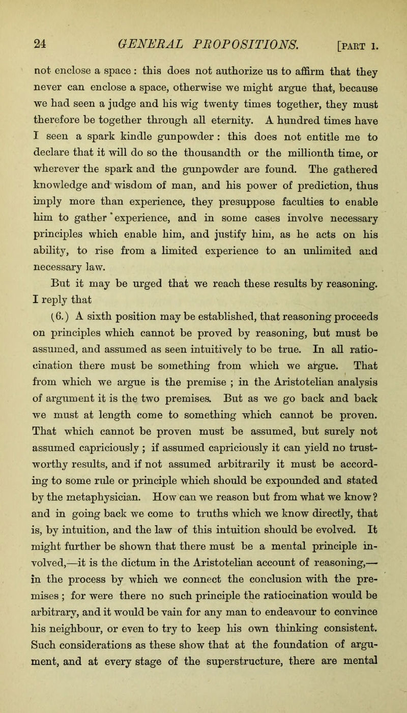 not enclose a space : this does not authorize us to affirm that they never can enclose a space, otherwise we might argue that, because we had seen a judge and his wig twenty times together, they must therefore be together through aU eternity. A hundred times have I seen a spark kindle gainpowder : this does not entitle me to declare that it will do so the thousandth or the millionth time, or wherever the spark and the gunpowder are found. The gathered knowledge and wisdom of man, and his power of prediction, thus imply more than experience, they presuppose faculties to enable him to gather * experience, and in some cases involve necessary principles which enable him, and justify him, as he acts on his ability, to rise from a limited experience to an unlimited and necessary law. But it may be urged that we reach these results by reasoning. I reply that (6.) A sixth position may be established, that reasoning proceeds on principles which cannot be proved by reasoning, but must be assumed, and assumed as seen intuitively' to be true. In aU ratio- cination there must be something from which we argue. That from which we argue is the premise ; in the Aristotelian analysis of argument it is the two premises But as we go back and back we must at length come to something which cannot be proven. That which cannot be proven must be assumed, but surely not assumed capriciously ; if assumed capriciously it can yield no trust- worthy results, and if not assumed arbitrarily it must be accord- ing to some ride or principle which should be expounded and stated by the metaphysician. How can we reason but from what we know? and in going back we come to truths which we know directly, that is, by intuition, and the law of this intuition should be evolved. It might further be shown that there must be a mental principle in- volved,—it is the dictum in the Aristotelian account of reasoning,— in the process by which we connect the conclusion with the pre- mises ; for were there no such principle the ratiocination would be arbitrary, and it would be vain for any man to endeavour to convince his neighbour, or even to try to keep his own thinking consistent. Such considerations as these show that at the foundation of argu- ment, and at every stage of the superstructure, there are mental