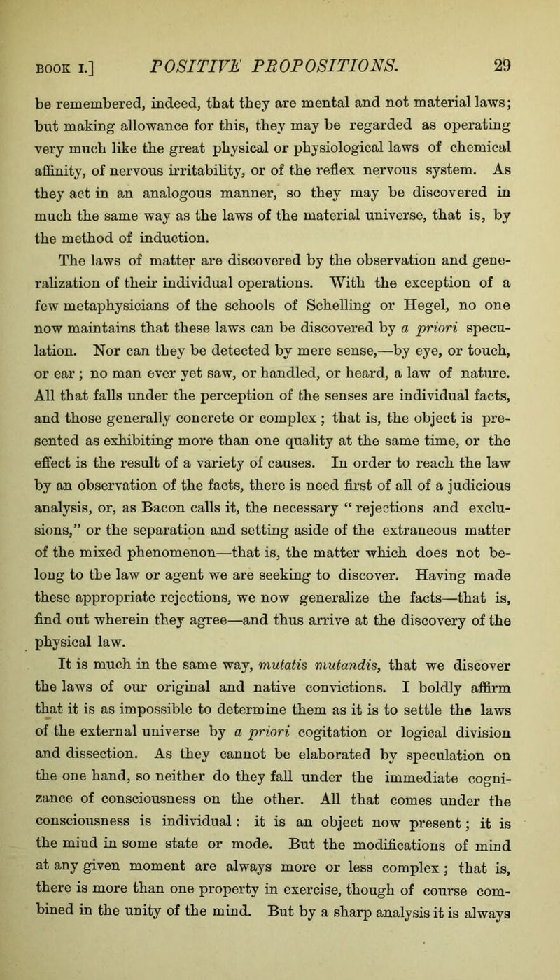 be remembered, indeed, that they are mental and not material laws; but making allowance for this, they may be regarded as operating very much like the great physical or physiological laws of chemical affinity, of nervous irritability, or of the reflex nervous system. As they act in an analogous manner, so they may be discovered in much the same way as the laws of the material universe, that is, by the method of induction. The laws of matter are discovered by the observation and gene- rahzation of their individual operations. With the exception of a few metaphysicians of the schools of Schelling or Hegel, no one now maintains that these laws can be discovered by a priori specu- lation. Nor can they be detected by mere sense,—-by eye, or touch, or ear ; no man ever yet saw, or handled, or heard, a law of nature. All that falls under the perception of the senses are individual facts, and those generally concrete or complex ; that is, the object is pre- sented as exhibiting more than one quality at the same time, or the effect is the result of a variety of causes. In order to reach the law by an observation of the facts, there is need flrst of all of a judicious analysis, or, as Bacon calls it, the necessary “ rejections and exclu- sions,” or the separation and setting aside of the extraneous matter of the mixed phenomenon—that is, the matter which does not be- long to the law or agent we are seeking to discover. Having made these appropriate rejections, we now generalize the facts—that is, find out wherein they agree—and thus arrive at the discovery of the physical law. It is much in the same way, mutatis mutandis, that we discover the laws of our original and native convictions. I boldly affirm that it is as impossible to determine them as it is to settle the laws of the external universe by a priori cogitation or logical division and dissection. As they cannot be elaborated by speculation on the one hand, so neither do they fall under the immediate cogni- zance of consciousness on the other. AU that comes under the consciousness is individual: it is an object now present; it is the mind in some state or mode. But the modifications of mind at any given moment are always more or less complex; that is, there is more than one property in exercise, though of course com- bined in the unity of the mind. But by a sharp analysis it is always