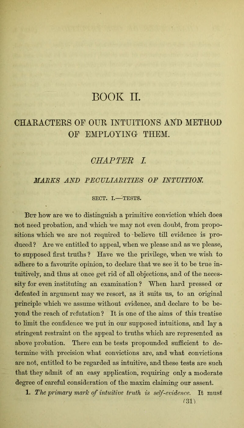 CHARACTERS OF OUR INTUITIONS AND METHOD OF EMPLOYINO THEM. CHAPTER L MARKS AND PECULIARITIES OF INTUITION. SECT. I.—TESTS. But how are we to distinguisli a primitive conviction which does not need probation, and which we may not even doubt, from propo- sitions which we are not required to - believe till evidence is pro- duced ? Ai’e we entitled to appeal, when we please and as we please, to supposed first truths ? Have we the privilege, when we wish to adhere to a favourite opinion, to declare that we see it to be true in- tuitively, and thus at once get rid of all objections, and of the neces- sity for even instituting an examination ? When hard pressed or defeated in argument may we resort, as it suits us, to an original principle which we assume without evidence, and declare to be be- yond the reach of refutation ? It is one of the aims of this treatise to hmit the confidence we put in our supposed intuitions, and lay a stringent restraint on the appeal to truths which are represented as above probation. There can be tests propounded sufficient to de- termine with precision what convictions are, and what convictions are not, entitled to be regarded as intuitive, and these tests are such that they admit of an easy application, requiring only a moderate degree of careful consideration of the maxim claiming our assent. 1. The primary maric of intuitive truth is self-evidence. It must