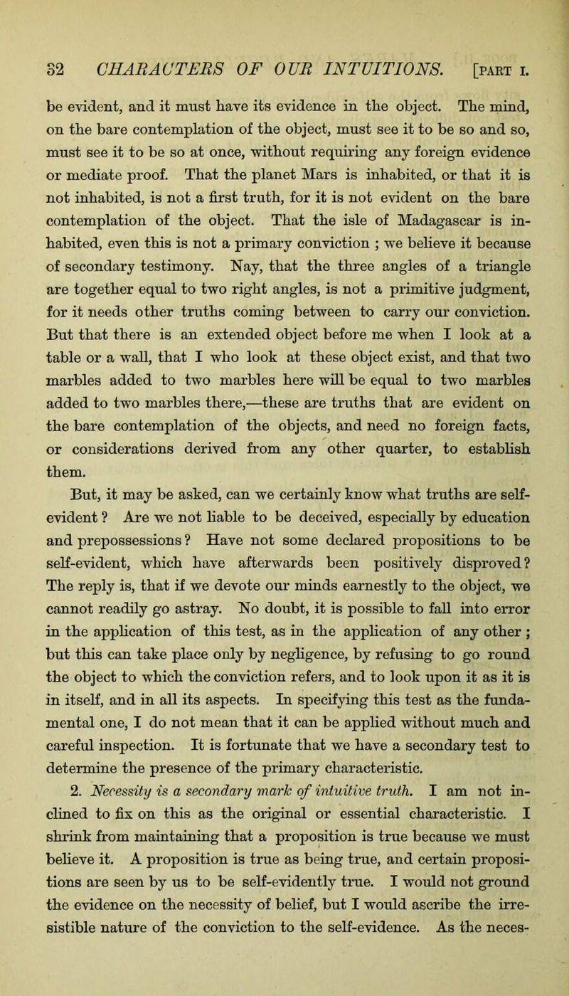 be evident, and it must bave its evidence in the object. The mind, on the bare contemplation of the object, must see it to be so and so, must see it to be so at once, without requiring any foreign evidence or mediate proof. That the planet Mars is inhabited, or that it is not inhabited, is not a first truth, for it is not evident on the bare contemplation of the object. That the isle of Madagascar is in- habited, even this is not a primary conviction ; we believe it because of secondary testimony. Nay, that the three angles of a triangle are together equal to two right angles, is not a primitive judgment, for it needs other truths coming between to carry our conviction. But that there is an extended object before me when I look at a table or a wall, that I who look at these object exist, and that two marbles added to two marbles here will be equal to two marbles added to two marbles there,—these are truths that are evident on the bare contemplation of the objects, and need no foreign facts, or considerations derived from any other quarter, to establish them. But, it may be asked, can we certainly know what truths are self- evident ? Are we not hable to be deceived, especially by education and prepossessions ? Have not some declared propositions to be self-evident, which have afterwards been positively disproved? The reply is, that if we devote our minds earnestly to the object, we cannot readily go astray. No doubt, it is possible to faU into error in the application of this test, as in the application of any other ; but this can take place only by negligence, by refusing to go round the object to which the conviction refers, and to look upon it as it is in itself, and in all its aspects. In specifying this test as the funda- mental one, I do not mean that it can be applied without much and careful inspection. It is fortunate that we have a secondary test to determine the presence of the primary characteristic. 2. Necessity is a secondary mark of intuitive truth. I am not in- clined to fix on this as the original or essential characteristic. I shrink from maintaining that a proposition is true because we must believe it. A proposition is true as being true, and certain proposi- tions are seen by us to be self-evidently true. I would not ground the evidence on the necessity of belief, but I would ascribe the irre- sistible nature of the conviction to the self-evidence. As the neces-
