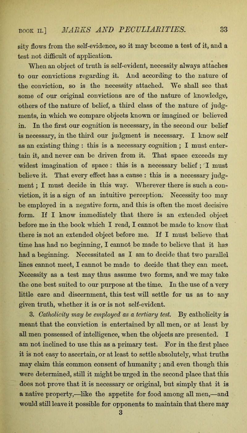 sity flows from the self-evidence, so it may become a test of it, and a test not difficult of application. When an object of truth is self-evident, necessity always attaches to our convictions regarding it. And according to the nature of the conviction, so is the necessity attached. We shall see that some of our original convictions are of the nature of knowledge, others of the nature of belief, a third class of the nature of judg- ments, in which we compare objects known or imagined or behoved in. In the flrst our cognition is necessary, in the second our behef is necessary, in the third our judgment is necessary. I know self as an existing thing : this is a necessary cognition ; I must enter- tain it, and never can be driven from it. That space exceeds my widest imagination of space : this is a necessary behef ; I must behove it. That every effect has a cause : this is a necessary judg- ment ; I must decide in this way. Wherever there is such a con- viction, it is a sign of an intuitive perception. Necessity too may be employed in a negative form, and this is often the most decisive form. If I know immediately that there is an extended object before me in the book which I read, I cannot be made to know that there is not an extended object before me. If I must beheve that time has had no beginning, I cannot be made to beheve that it has had a beginning. Necessitated as I am to decide that two paraUel lines cannot meet, I cannot be made to decide that they can meet. Necessity as a test may thus assume two forms, and we may take the one best suited to our purpose at the time. In the use of a very httle care and discernment, this test wiU settle for us as to any given truth, whether it is or is not self-evident. 3. Catholicity may he employed as a tertiary test. By cathohcity is meant that the conviction is entertained by ah men, or at least by ah men possessed of intelligence, when the objects are presented. I am not inclined to use this as a primary test. For in the first place it is not easy to ascertain, or at least to settle absolutely, what truths may claim this common consent of humanity ; and even though this were determined, sthl it might be urged in the second place that this does not prove that it is necessary or original, but simply that it is a native property,—^hke the appetite for food among ah men,—and would sthl leave it possible for opponents to maintain that there may 3