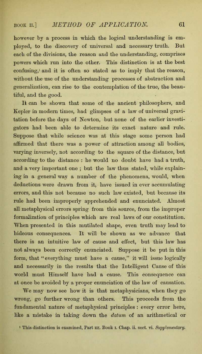 however by a process in which the logical understanding is em- ployed, to the discovery of universal and necessary truth. But each of the divisions, the reason and the understanding, comprises powers which run into the other. This distinction is at the best confusing,' and it is often so stated as to imply that the reason, without the use of the understanding processes of abstraction and generalization, can rise to the contemplation of the true, the beau- tiful, and the good. It can be shown that some of the ancient philosophers, and Kepler in modern times, had glimpses of a law of universal gravi- tation before the days of Newton, but none of the earlier investi- gators had been able to determine its exact nature and rule. Suppose that while science was at this stage some person had affirmed that there was a power of attraction among all bodies, varying inversely, not according to the square of the distance, but according to the distance : he would no doubt have had a truth, and a very important one ; but the law thus stated, while explain- ing in a general way a number of the phenomena, would, when deductions were drawn from it, have issued in ever accumulating errors, and this not because no such law existed, but because its rule had been improperly apprehended and enunciated. Almost all metaphysical errors spring from this source, from the improper formalization of principles which are real laws of our constitution. When presented in this mutilated shape, even truth may lead to hideous consequences. It will be shown as we advance that there is an intuitive law of cause and effect, but this law has not always been correctly enunciated. Suppose it be put in this form, that “everything must have a cause,” it will issue logically and necessarily in the results that the Intelligent Cause of this world must Himself have had a cause. This consequence can at once be avoided by a proper enunciation of the law of causation. We may now see how it is that metaphysicians, when they go wrong, go further wrong than others. This proceeds from the fundamental nature of metaphysical principles : every error here, like a mistake in taking down the datum of an arithmetical or ' This distinction is examined, Part m. Book i. Chap. ii. sect. vi. Supplementary.