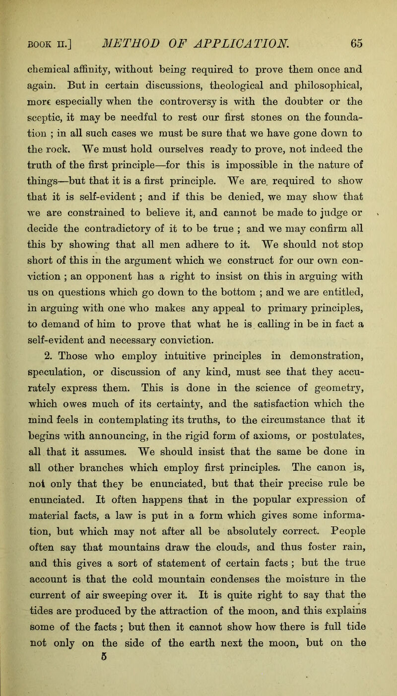 chemical affinity, without being required to prove them once and again. But in certain discussions, theological and philosophical, more especially when the controversy is with the doubter or the sceptic, it may be needful to rest our first stones on the founda- tion ; in all such cases we must be sure that we have gone down to the rock. We must hold ourselves ready to prove, not indeed the truth of the first principle—for this is impossible in the nature of things—but that it is a first principle. We are. required to show that it is self-evident; and if this be denied, we may show that we are constrained to believe it, and cannot be made to judge or decide the contradictory of it to be true ; and we may confirm all this by showing that all men adhere to it. We should not stop short of this in the argument which we construct for our own con- viction ; an opponent has a right to insist on this in arguing with us on questions which go down to the bottom ; and we are entitled, in arguing with one who makes any appeal to primary principles, to demand of him to prove that what he is calling in be in fact a self-evident and necessary conviction. 2. Those who employ intuitive principles in demonstration, speculation, or discussion of any kind, must see that they accu- rately express them. This is done in the science of geometry, which owes much of its certainty, and the satisfaction which the mind feels in contemplating its truths, to the circumstance that it begins with announcing, in the rigid form of axioms, or postulates, all that it assumes. We should insist that the same be done in all other branches which employ first principles. The canon is, not only that they be enunciated, but that their precise rule be enunciated. It often happens that in the popular expression of material facts, a law is put in a form which gives some informa- tion, but which may not after all be absolutely correct. People often say that mountains draw the clouds, and thus foster rain, and this gives a sort of statement of certain facts ; but the true account is that the cold mountain condenses the moisture in the current of air sweeping over it. It is quite right to say that the tides are produced by the attraction of the moon, and this explains some of the facts ; but then it cannot show how there is fuU tide not only on the side of the earth next the moon, but on the 6