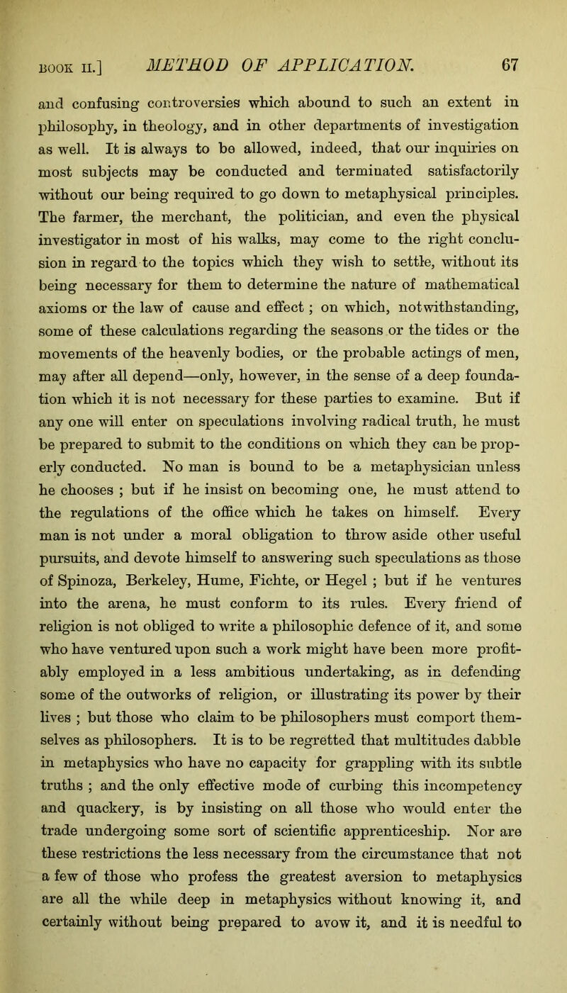 and confusing controversies wliich abound to such an extent in philosophy, in theology, and in other departments of investigation as well. It is always to be allowed, indeed, that our inquiries on most subjects may be conducted and terminated satisfactorily without our being required to go down to metaphysical principles. The farmer, the merchant, the politician, and even the physical investigator in most of his walks, may come to the right conclu- sion in regard to the topics which they wish to settle, without its being necessary for them to determine the nature of mathematical axioms or the law of cause and effect; on which, notwithstanding, some of these calculations regarding the seasons or the tides or the movements of the heavenly bodies, or the probable actings of men, may after all depend—only, however, in the sense of a deep founda- tion which it is not necessary for these parties to examine. But if any one will enter on speculations involving radical truth, he must be prepared to submit to the conditions on which they can be prop- erly conducted. No man is bound to be a metaphysician unless he chooses ; but if he insist on becoming one, he must attend to the regulations of the office which he takes on himself. Every man is not under a moral obligation to throw aside other useful pursuits, and devote himself to answering such speculations as those of Spinoza, Berkeley, Hume, Fichte, or Hegel ; but if he ventures into the arena, he must conform to its rules. Every friend of religion is not obliged to write a philosophic defence of it, and some who have ventured upon such a work might have been more profit- ably employed in a less ambitious undertaking, as in defending some of the outworks of religion, or illustrating its power by their lives ; but those who claim to be philosophers must comport them- selves as philosophers. It is to be regretted that multitudes dabble in metaphysics who have no capacity for grappling with its subtle truths ; and the only effective mode of curbing this incompetency and quackery, is by insisting on aU those who would enter the trade undergoing some sort of scientific apprenticeship. Nor are these restrictions the less necessary from the circumstance that not a few of those who profess the greatest aversion to metaphysics are all the while deep in metaphysics without knowing it, and certainly without being prepared to avow it, and it is needful to