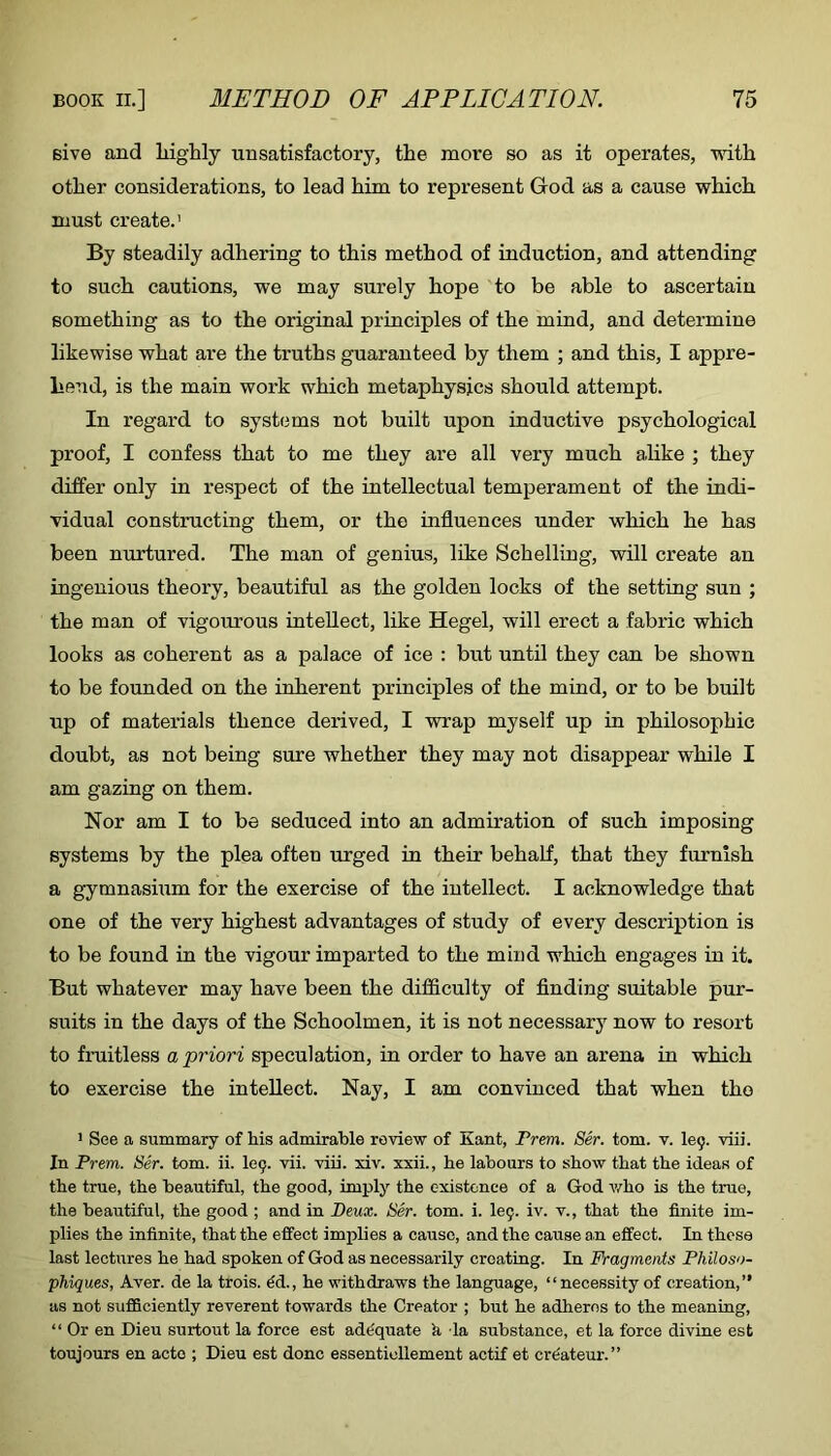 give and liighly unsatisfactory, the more so as it operates, mth other considerations, to lead him to represent God as a cause which must create.’ By steadily adhering to this method of induction, and attending to such cautions, we may surely hope to be able to ascertain something as to the original principles of the mind, and determine likewise what are the truths guaranteed by them ; and this, I appre- hend, is the main work which metaphysics should attempt. In regard to syst(3ms not built upon inductive psychological proof, I confess that to me they are all very much a,like ; they differ only in respect of the intellectual temperament of the indi- vidual constructing them, or the influences under which he has been nurtured. The man of genius, like Schelling, will create an ingenious theory, beautiful as the golden locks of the setting sun ; the man of vigourous intellect, like Hegel, will erect a fabric which looks as coherent as a palace of ice : but until they can be shown to be founded on the inherent principles of the mind, or to be built up of materials thence derived, I wrap myself up in philosophic doubt, as not being sure whether they may not disappear while I am gazing on them. Nor am I to be seduced into an admiration of such imposing systems by the plea often urged in their behaif, that they furnish a gymnasium for the exercise of the intellect. I acknowledge that one of the very highest advantages of study of every description is to be found in the vigour imparted to the mind which engages in it. But whatever may have been the difficulty of finding suitable pur- suits in the days of the Schoolmen, it is not necessary now to resort to fruitless a priori speculation, in order to have an arena in which to exercise the intellect. Nay, I am convinced that when the > See a summary of his admirable review of Kant, Frem. Ser. tom. v. 109. viii. In Frem. Sir. tom. ii. 109. vii. viii. xiv. xxii., he labours to show that the ideas of the true, the beautiful, the good, imply the existence of a God v/ho is the true, the beautiful, the good ; and in Deux. Ser. tom. i. 109. iv. v., that the finite im- plies the infinite, that the effect implies a cause, and the cause an effect. In these last lectures he had spoken of God as necessarily creating. In Fragments Fhilos')- phiques, Aver, de la trois. ^d., he withdraws the language, “necessity of creation,” as not sufficiently reverent towards the Creator ; but he adheres to the meaning, “ Or en Dieu surtout la force est ade'quate k la substance, et la force divine est toujours en acto ; Dieu est done essentiollement actif et cr&teur.”