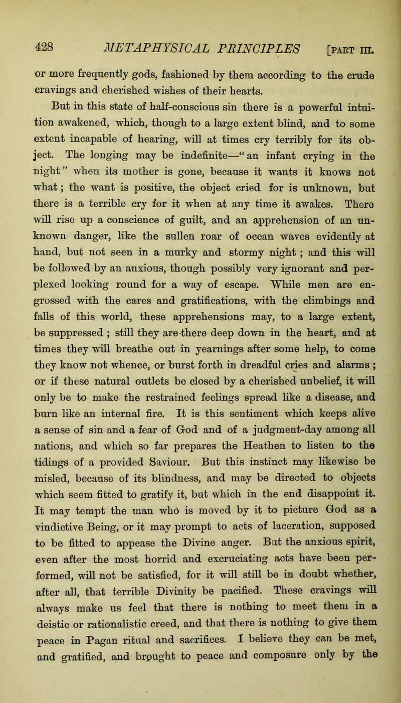 or more frequently gods, fashioned by them according to the crude cravings and cherished wishes of their hearts. But in this state of half-conscious sin there is a powerful intui- tion awakened, which, though to a large extent blind, and to some extent incapable of hearing, will at times cry terribly for its ob- ject. The longing may be indefinite—“an infant crying in the night” when its mother is gone, because it wants it knows not what; the want is positive, the object cried for is unknown, but there is a terrible cry for it when at any time it awakes. Thera will rise up a conscience of guilt, and an apprehension of an un- known danger, hke the sullen roar of ocean waves evidently at hand, but not seen in a murky and stormy night ; and this wil] be followed by an anxious, though possibly very ignorant and per- plexed looking round for a way of escape. While men are en- grossed with the cares and gratifications, with the climbings and falls of this world, these apprehensions may, to a large extent, be suppressed ; still they are there deep down in the heart, and at times they will breathe out in yearnings after some help, to come they know not whence, or burst forth in dreadful cries and alarms ; or if these natural outlets be closed by a cherished unbelief, it will only be to make the restrained feelings spread like a disease, and burn like an internal fire. It is this sentiment which keeps alive a sense of sin and a fear of God and of a judgment-day among all nations, and which so far prepares the Heathen to listen to the tidings of a provided Saviour. But this instinct may likewise be misled, because of its blindness, and may be directed to objects w^hich seem fitted to gratify it, but which in the end disappoint it. It may tempt the inan who is moved by it to picture God as a vindictive Being, or it may prompt to acts of laceration, supposed to be fitted to appease the Divine anger. But the anxious spirit, even after the most horrid and excruciating acts have been per- formed, will not be satisfied, for it will still be in doubt whether, after all, that terrible Divinity be pacified. These cravings wiU always make us feel that there is nothing to meet them in a deistic or rationalistic creed, and that there is nothing to give them peace in Pagan ritual and sacrifices. I believe they can be met, and gratified, and brought to peace and composure only by the