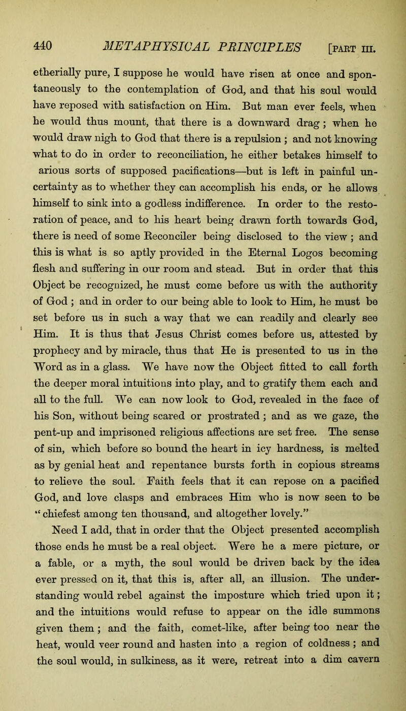 etherially pure, I suppose he would have risen at once and spon- taneously to the contemplation of God, and that his soul would have reposed with satisfaction on Him. But man ever feels, when he would thus mount, that there is a downward drag; when he would draw nigh to God that there is a repulsion ; and not knowing what to do in order to reconciliation, he either betakes himself to arious sorts of supposed pacifications—^but is left in painful im- certainty as to whether they can accomplish his ends, or he allows himself to sink into a godless indifference. In order to the resto- ration of peace, and to his heart being drawn forth towards God, there is need of some Reconciler being disclosed to the view ; and this is what is so aptly provided in the Eternal Logos becoming flesh and suffering in our room and stead. But in order that this Object be recognized, he must come before us with the authority of God ; and in order to our being able to look to Him, he must be set before us in such a way that we can readily and clearly see Him. It is thus that Jesus Christ comes before us, attested by prophecy and by miracle, thus that He is presented to us in the Word as in a glass. We have now the Object fitted to call forth the deeper moral intuitions into play, and to gratify them each and all to the fuU. We can now look to God, revealed in the face of his Son, without being scared or prostrated ; and as we gaze, the pent-up and imprisoned religious affections are set free. The sense of sin, which before so bound the heart in icy hardness, is melted as by genial heat and repentance bursts forth in copious streams to relieve the soul. Faith feels that it can repose on a pacified God, and love clasps and embraces Him who is now seen to be “chiefest among ten thousand, and altogether lovely.” Need I add, that in order that the Object presented accomplish those ends he must be a real object. Were he a mere picture, or a fable, or a myth, the soul would be driven back by the idea ever pressed on it, that this is, after all, an illusion. The under- standing would rebel against the imposture which tried upon it; and the intuitions would refuse to appear on the idle summons given them ; and the faith, comet-like, after being too near the heat, would veer round and hasten into a region of coldness ; and the soul would, in sulkiness, as it were, retreat into a dim cavern