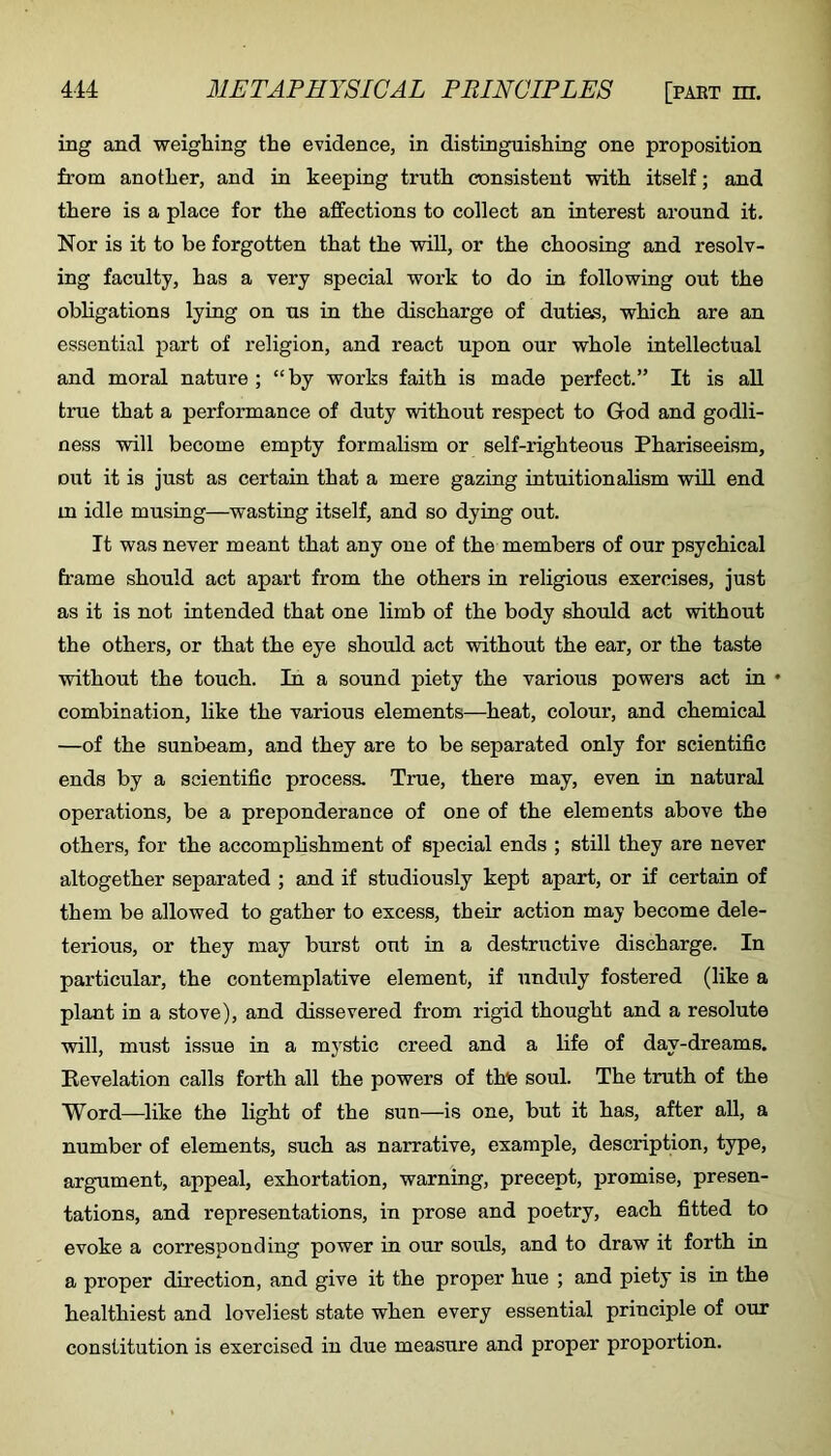 ing and weighing the evidence, in distinguishing one proposition from another, and in keeping truth consistent vvith itself; and there is a place for the affections to collect an interest around it. Nor is it to be forgotten that the will, or the choosing and resolv- ing faculty, has a very special work to do in following out the obligations lying on us in the discharge of duties, which are an essential part of religion, and react upon our whole intellectual and moral nature ; “by works faith is made perfect.” It is all true that a performance of duty without respect to God and godli- ness will become empty formalism or self-righteous Phariseeism, out it is just as certain that a mere gazing intuitionalism will end in idle musing—wasting itself, and so dying out. It was never meant that any one of the members of our psychical frame should act apart from the others in religious exercises, just as it is not intended that one limb of the body should act without the others, or that the eye should act without the ear, or the taste without the touch. In a sound piety the various powers act in ♦ combination, like the various elements—heat, colour, and chemical —of the sunbeam, and they are to be separated only for scientific ends by a scientific process. True, there may, even in natural operations, be a preponderance of one of the elements above the others, for the accomphshment of special ends ; still they are never altogether separated ; and if studiously kept apart, or if certain of them be allowed to gather to excess, their action may become dele- terious, or they may burst out in a destructive discharge. In particular, the contemplative element, if unduly fostered (like a plant in a stove), and dissevered from rigid thought and a resolute will, must issue in a mystic creed and a life of day-dreams. Revelation calls forth all the powers of thfe soul. The truth of the Word—like the light of the sun—is one, but it has, after all, a number of elements, such as narrative, example, description, type, argument, appeal, exhortation, warning, precept, promise, presen- tations, and representations, in prose and poetry, each fitted to evoke a corresponding power in our souls, and to draw it forth in a proper direction, and give it the proper hue ; and piety is in the healthiest and loveliest state when every essential principle of our constitution is exercised in due measure and proper proportion.