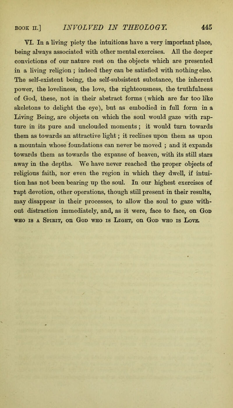 VI. In a living piety the intuitions have a very important place, being always associated with other mental exercises. All the deeper convictions of our nature rest on the objects which are presented in a living religion ; indeed they can be satisfied with nothing else. The self-existent being, the self-subsistent substance, the inherent power, the loveliness, the love, the righteousness, the truthfulness of God, these, not in their abstract forms {which are far too like skeletons to delight the eye), but as embodied in full form in a Living Being, are objects on which the soul would gaze with rap- ture in its pure and unclouded moments; it would turn towards them as towards an attractive light; it reclines upon them as upon a mountain whose foimdations can never be moved ; and it expands towards them as towards the expanse of heaven, with its still stars away in the depths. We have never reached the proper objects of religious faith, nor even the region in which they dwell, if intui- tion has not been bearing up the soul. In our highest exercises of rapt devotion, other operations, though stiU. present in their results, may disappear in their processes, to allow the soul to gaze with- out distraction immediately, and, as it were, face to face, on God WHO IS A Spieit, on God who is Light, on God who is Love.