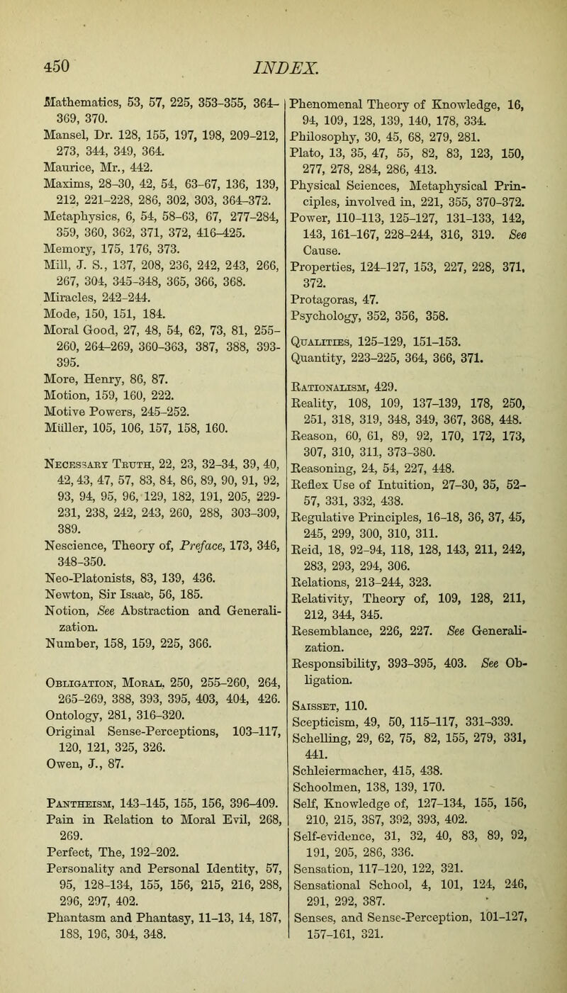 Mathematics, 53, 57, 225, 353-355, 364:- 369, 370. Mansel, Dr. 128, 155, 197, 198, 209-212, 273, 344, 349, 364. Maurice, Mr., 442. Maxims, 28-30, 42, 54, 63-67, 136, 139, 212, 221-228, 286, 302, 303, 364-372. Metaphysics, 6, 54, 58-63, 67, 277-284, 359, 360, 362, 371, 372, 416-425. Memory, 175, 176, 373. Mill, J. S., 137, 208, 236, 242, 243, 266, 267, 304, 345-348, 365, 366, 368. Miracles, 242-244. Mode, 150, 151, 184. Moral Good, 27, 48, 54, 62, 73, 81, 255- 260, 264-269, 360-363, 387, 388, 393- 395. More, Henry, 86, 87. Motion, 159, 160, 222. Motive Powers, 245-252. Muller, 105, 106, 157, 158, 160. Necessaet Teuth, 22, 23, 32-34, 39, 40, 42,43, 47, 57, 83, 84, 86, 89, 90, 91, 92, 93, 94, 95, 96, 129, 182, 191, 205, 229- 231, 238, 242, 243, 260, 288, 303-309, 389. Nescience, Theory of, Preface, 173, 346, 348-350. Neo-Platonists, 83, 139, 436. Newton, Sir Isaac, 56, 185. Notion, See Abstraction and Generali- zation. Number, 158, 159, 225, 366. Obligation, Moeal, 250, 255-260, 264, 265-269, 388, 393, 395, 403, 404, 426. Ontology, 281, 316-320. Original Sense-Perceptions, 103-117, 120, 121, 325, 326. Owen, J., 87. Pantheism, 143-145, 155, 156, 396-409. Pain in Relation to Moral Evil, 268, 269. Perfect, The, 192-202. Personality and Personal Identity, 57, 95, 128-134, 155, 156, 215, 216, 288, 296, 297, 402. Phantasm and Phantasy, 11-13, 14, 187, 188, 196, 304, 348. Phenomenal Theory of Knowledge, 16, 94, 109, 128, 139, 140, 178, 334. PhUosophy, 30, 45, 68, 279, 281. Plato, 13, 35, 47, 55, 82, 83, 123, 150, 277, 278, 284, 286, 413. Physical Sciences, Metaphysical Prin- ciples, involved in, 221, 355, 370-372. Power, 110-113, 125-127, 131-133, 142, 143, 161-167, 228-244, 316, 319. See Cause. Properties, 124-127, 153, 227, 228, 371. 372. Protagoras, 47. Psychology, 352, 356, 358. Qualities, 125-129, 151-153. Quantity, 223-225, 364, 366, 371. Rationalism, 429. Reality, 108, 109, 137-139, 178, 250, 251, 318, 319, 348, 349, 367, 368, 448. Reason, 60, 61, 89, 92, 170, 172, 173, 307, 310, 311, 373-380. Reasoning, 24, 54, 227, 448. Reflex Use of Intuition, 27-30, 35, 52- 57, 331, 332, 438. Regulative Principles, 16-18, 36, 37, 45, 245, 299, 300, 310, 311. Reid, 18, 92-94, 118, 128, 143, 211, 242, 283, 293, 294, 306. Relations, 213-244, 323. Relativity, Theory of, 109, 128, 211, 212, 344, 345. Resemblance, 226, 227. See Generali- zation. Responsibility, 393-395, 403. See Ob- ligation. Saisset, 110. Scepticism, 49, 50, 115-117, 331-339. ScheUing, 29, 62, 75, 82, 155, 279, 331, 441. Schleiermacher, 415, 438. Schoolmen, 138, 139, 170. Self, Knowledge of, 127-134, 155, 156, 210, 215, 387, 392, 393, 402. Self-evidence, 31, 32, 40, 83, 89, 92, 191, 205, 286, 336. Sensation, 117-120, 122, 321. Sensational School, 4, 101, 124, 246, 291, 292, 387. Senses, and Sense-Perception, 101-127, 157-161, 321.