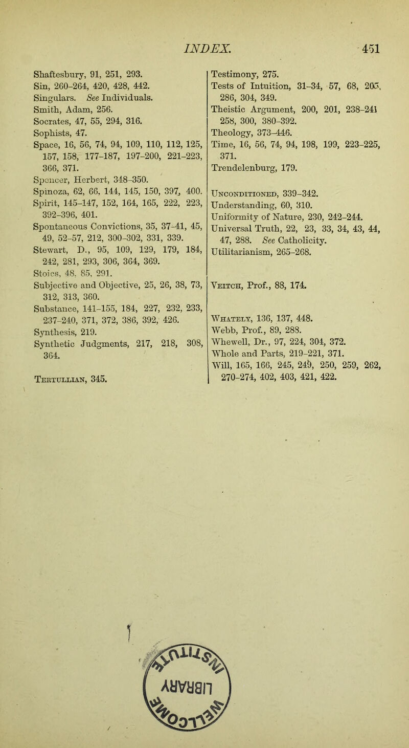 Shaftesbury, 91, 251, 293. Sin, 260-264, 420, 428, 442. Singulars. See Individuals. Smith, Adam, 256. Socrates, 47, 55, 294, 316. Sophists, 47. Space, 16, 56, 74, 94, 109, 110, 112, 125, 157, 158, 177-187, 197-200, 221-223, 366, 371. Spoiicer, Herbert, 348-350. Spinoza, 62, 66, 144, 145, 150, 397, 400. Spirit, 145-147, 152, 164, 165, 222, 223, 392-396, 401. Spontaneous Convictions, 35, 37-41, 45, 49, 52-57, 212, 300-302, 331, 339. Stewart, D., 95, 109, 129, 179, 184, 242, 281, 293, 306, 364, 369. Stoics, 48. 85, 291. Subjective and Objective, 25, 26, 38, 73, 312, 313, 360. Substance, 141-155, 184, 227, 232, 233, 237-240, 371, 372, 386, 392, 426. Synthesis, 219. Synthetic Judgments, 217, 218, 308, 364. Tektullian, 345. Testimony, 275. Tests of Intuition, 31-34, 57, 68, 205, 286, 304, 349. Theistic Argument, 200, 201, 238-241 258, 300, 380-392. Theology, 373^146. Time, 16, 66, 74, 94, 198, 199, 223-225, 371. Trendelenburg, 179. Unconditioned, 339-342. Understanding, 60, 310. Uniformity of Nature, 230, 242-244. Universal Truth, 22, 23, 33, 34, 43, 44, 47, 288. See Catholicity. Utilitarianism, 265-268. Veitch, Prof., 88, 174. Whatelt, 136, 137, 448. Webb, Prof., 89, 288. Whewell, Dr., 97, 224, 304, 372. Whole and Parts, 219-221, 371. Wm, 165, 166, 245, 24&, 250, 259, 262, 270-274, 402, 403, 421, 422.