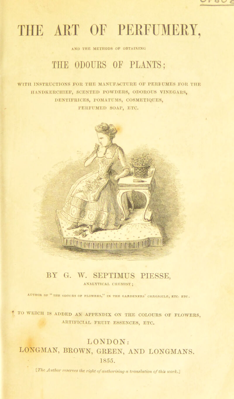 and the methods op obtaining THE ODOUES OF PLANTS; WITH INSTRUCTIONS FOR THE MANUFACTURE OF PERl^OMES FOR THE IIANDKERCIIIEP, SCENTEH POWDERS, ODOROUS VINEGARS, I>ENTIFRICES, POMATUMS, COSMETIQUES, PERFl'MED SOAP, ETC. BY G. W. SEPTIMUS PIESSE, ANALYTICAL CHEMIST; ACrnOR OF “ THF. OUOURA Of FLOWFBS«” IN TUB OARDENRRs’ CilROMCLB, ETC- ETC. ro WHICH 18 ADDED AN APPENDIX ON THE COLOUES OF FLOWERS, ARTIFICIAL FRUIT ESSENCES, ETC. LONDON: LONGMAN, BROWN, GREEN, AND LONGMANS. 18.5.5. {The A uthor rrAcriTA the right of avthorinng n tranalatiov of thi* work.^
