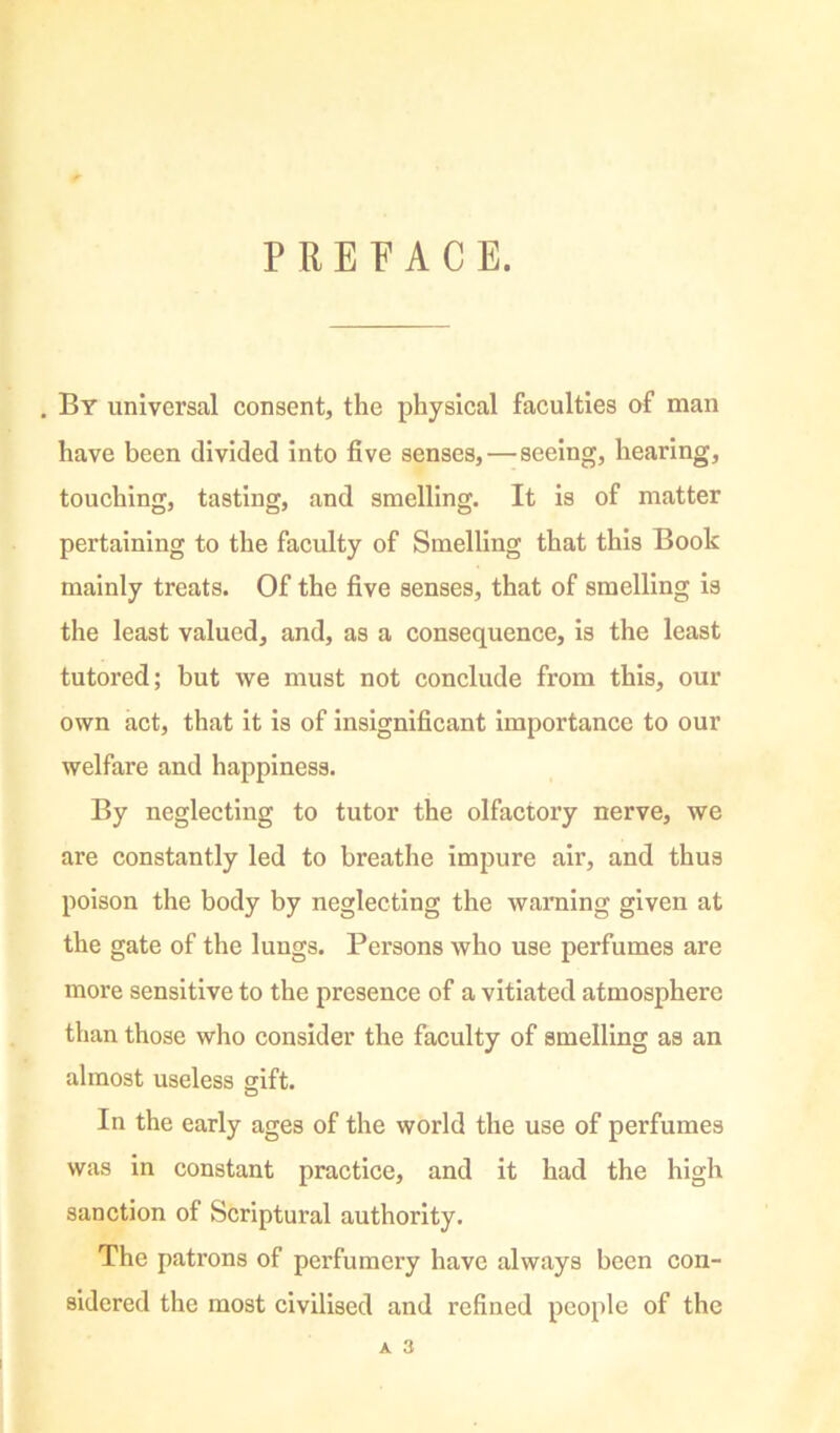 P RET’ACE. . By universal consent, the physical faculties of man have been divided into five senses,—seeing, hearing, touching, tasting, and smelling. It is of matter pertaining to the faculty of Smelling that this Book mainly treats. Of the five senses, that of smelling is the least valued, and, as a consequence, is the least tutored; but we must not conclude from this, our own act, that it is of insignificant Importance to our welfare and happiness. By neglecting to tutor the olfactory nerve, we are constantly led to breathe impure air, and thus poison the body by neglecting the warning given at the gate of the lungs. Persons who use perfumes are more sensitive to the presence of a vitiated atmosphere than those who consider the faculty of smelling as an almost useless gift. In the early ages of the world the use of perfumes was in constant practice, and it had the high sanction of Scriptural authority. The patrons of perfumery have always been con- sidered the most civilised and refined people of the A 3