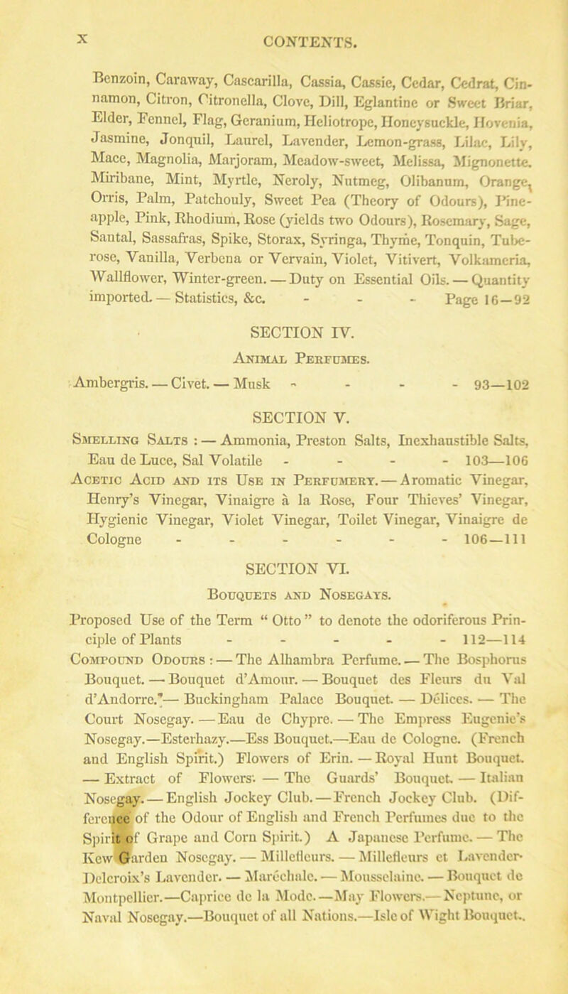 Benzoin, Caraway, Cascarilla, Cassia, Cassie, Cedar, Cedrat, Cin- namon, Citron, Citronella, Clove, Dill, Eglantine or Sweet Briar, Elder, Fennel, Flag, Geranium, Heliotrope, Honeysuckle, Hovenia, Jasmine, Jonquil, Laurel, Lavender, Lemon-grass, Lilac, Lily, Mace, Magnolia, Marjoram, Meadow-sweet, Melissa, Mignonette, Miribane, Mint, Myrtle, Neroly, Nutmeg, Olibannm, Orange, Orris, Palm, Patchouly, Sweet Pea (Theory of Odours), Pine- apple. Pink, Rhodium, Rose (yields two Odours), Rosemary, Sage, Santal, Sassafras, Spike, Storax, Syringa, Thyme, Tonquin, Tube- rose, Vanilla, Verbena or Vervain, Violet, Vitivert, Volkamcria, Wallflower, Winter-green. — Duty on Essential Oils. — Quantity imijorted. — Statistics, &C, . . - Page 16—92 SECTION IV. Animal Pekfusies. Ambergris. — Civet. — Musk - - - - 93—102 SECTION V. Smelling Salts : — Ammonia, Preston Salts, Inexhaustible Salts, Eau de Luce, Sal Volatile . - - - 103—106 Acetic Acid and its Use in Perfdmert. — Aromatic Vinegar, Henry’s Vinegar, Vinaigre a la Rose, Four Thieves’ Vinegar, Hygienic Vinegar, Violet Vinegar, Toilet Vinegar, Vinaigre de Cologne ...... 106—111 SECTION VI. Bodqdets and Nosegays. Proposed Use of the Term “ Otto ” to denote the odoriferous Prin- ciple of Plants - ... - 112—114 Compound Odours : — The Alhambra Perfume. — The Bosphorus Bouquet. — Bouquet d’Amour. — Bouquet des Fleurs du Val d’Andorre.’— Buckingham Palace Bouquet. — Delices. — The Court Nosegay.—Eau de Chypre. — The Empress Eugenic’s Nosegay.—Esterhazy.—Ess Bouquet.—Eau de Cologne. (French and English Spmt.) Flowers of Erin. — Royal Hunt Bouquet. — E.xtract of Flowers'. — The Guards’ Bouquet. — Italian Nosegay.—English Jockey Club.—French Jockey Club. (Dif- foi cqce of the Odour of English and French Perfumes due to tlic Spii'Bf Grape and Corn Spirit.) A Japanese Perfume. — The Kcw™ardcu Nosegay. — Millefleurs. — Millcflenrs et Lavender- DclcroLx’s Lavender. — Marochalc. — Moussclaine, — Bouquet dc Montpellier.—Cajwice dc la Mode.—May Flowers.— Neptune, or Naval Nosegay.—Bouquet of all Nations.—Isle of Wight Bouquet..