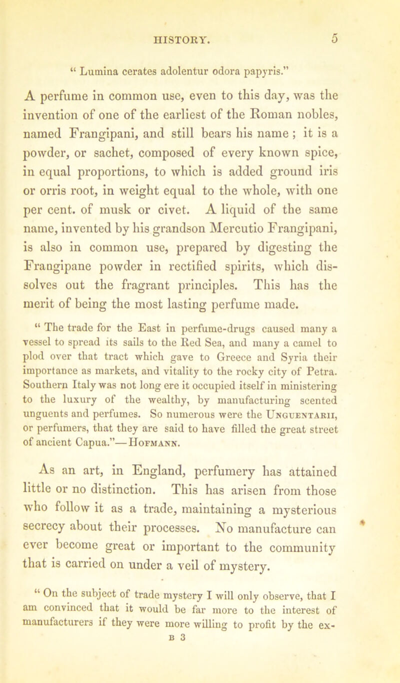 “ Luinina cerates adolentur odora papyris.” A perfume in common use, even to this day, was the invention of one of the earliest of the Roman nobles, named Frangipani, and still bears his name ; it is a powder, or sachet, composed of every known spice, in equal proportions, to which is added ground iris or orris root, in weight equal to the whole, with one per cent, of musk or civet. A liquid of the same name, invented by his grandson Mercutio Frangipani, is also in common use, prepared by digesting the Franglpane powder in rectified spirits, which dis- solves out the fragrant principles. This has the merit of being the most lasting perfume made. “ The trade for the East in perfume-drugs caused many a vessel to spread its sails to the Red Sea, and many a camel to plod over that tract which gave to Greece and Syria their importance as markets, and vitality to the rocky city of Petra. Southern Italy was not long ere it occupied itself in ministering to the luxury of the wealthy, by manufacturing scented unguents and perfumes. So numerous were the Unguentarii, or perfumers, that they are said to have filled the great street of ancient Capua.”—Hofmann. As an art, in England, perfumery has attained little or no distinction. This has arisen from those who follow it as a trade, maintaining a mysterious secrecy about their processes. No manufacture can ever become great or important to the community that is carried on under a veil of mystery. “ On the subject of trade mystery I will only observe, that I am convinced that it would be far more to the interest of manufacturers if they were more willing to profit by the ex-