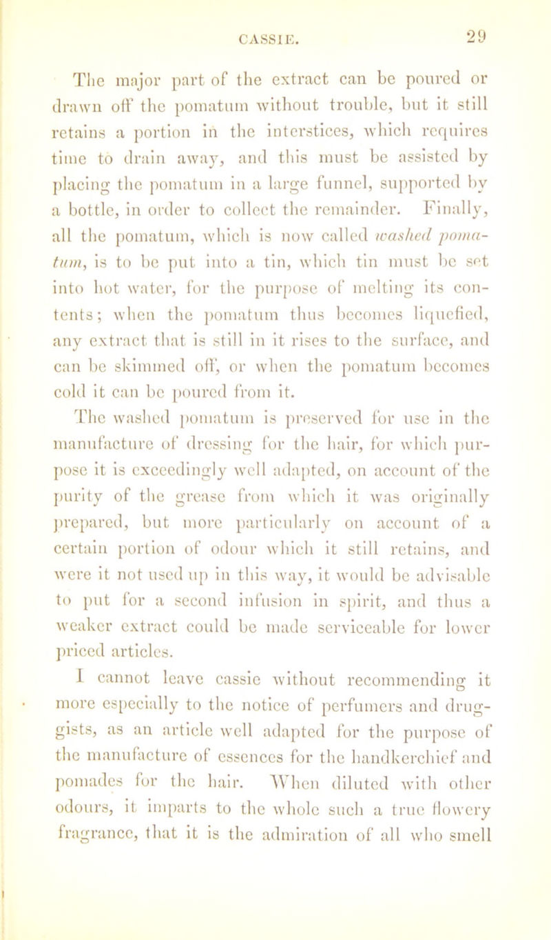 The major part of the extract can be poured or drawn oft’ the pomatum without trouble, but it still retains a portion in the interstices, which requires time to drain away, and tliis must be assisted by placing tlie pomatum iu a large funnel, supported by a bottle, in order to collect the remainder. Finally, all the pomatum, which is now called washed poma- tum, is to 1)0 put into a tin, which tin must be sf’t into hot water, for the purpose of melting its con- tents ; when the pomatum thus becomes liquefied, any extract that is still in it rises to the surface, and can be skimmed oft’, or when the pomatum becomes cold it can be [)0urcd from it. The washed pomatum is preserved for use in the manufacture of dressing for the hair, for which j)ur- pose it is exceedingly well ada[)ted, on account of the jmrity of the grease from which it was originally ju’epared, but more partiodarly on account of a certain portion of odour which it still retains, and were it not used up in this way. It would be advisable to put tor a second infusion in spirit, and thus a weaker extract could be made serviceable for lower priced articles. 1 cannot leave cassle without recommending it more especially to the notice of perfumers and drug- gists, as an article well adapted for the purpose of the manufacture of essences for the handkerchief and pomades for the hair. 'When diluted with other odours, it imparts to the whole such a true tlowcry fragrance, tliat it is the admiration of all who smell