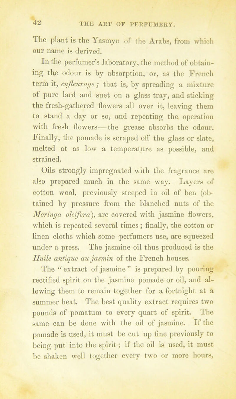 The plant is the Yasniyn of the Arabs, from which our name is derived. In the perfumer’s laboratory, the method of obtain- ing tbe odour is by absorption, or, as the French term it, enjleurage ; that is, by spreading a mixture of pure lard and suet on a glass tray, and sticking the fresh-gathered flowers all over it, leaving them to stand a day or so, and repeating the operation with fresh flowers—the grease absorbs the odour. Finally, the pomade is scraped off the glass or slate, melted at as low a temperature as possible, and strained. Oils strongly impregnated with the fragrance are also prepared much in the same way. Layers of cotton wool, previously steeped in oil of ben (ob- tained by pressure from the blanched nuts of the Moringa oleifera^, are covered with jasmine flowers, which is repeated several times ; finally, the cotton or linen cloths which some perfumers use, are squeezed under a press. The jasmine oil thus produced is the Huile antique au jasmin of the French houses. The “ extract of jasmine ” is prepared by pouring rectified spirit on the jasmine pomade or oil, and al- lowing them to remain together for a foidnight at a summer heat. The best quality extract requires two pounds of pomatum to every quart of spirit. The same can be done with the oil of jasmine. If the pomade is used, it must be cut up fine previously to being ])ut into the spirit; if the oil is used, it must be shaken well together every two or more hours.