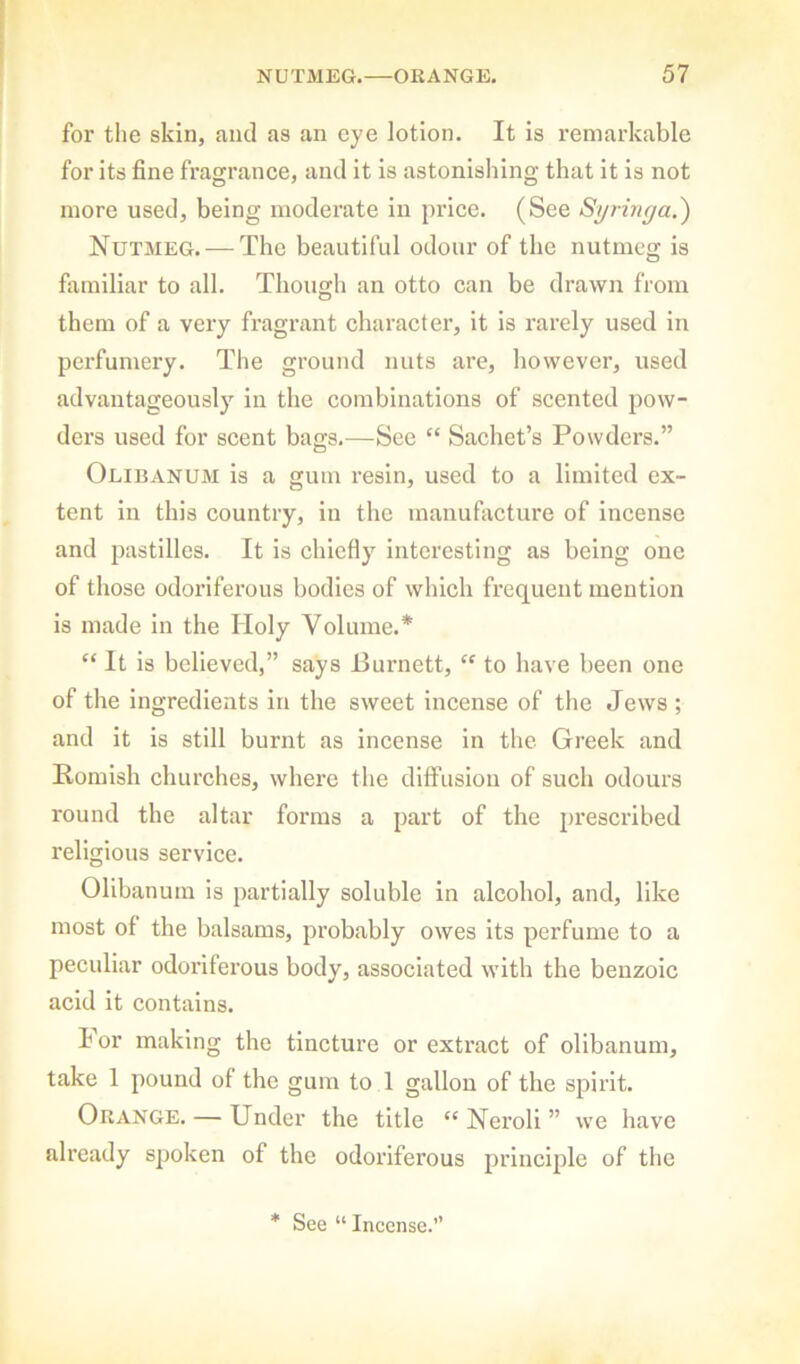 for the skin, and as an eye lotion. It is remarkable for its fine fragrance, and it is astonishing that it is not more used, being moderate in price. (See Syringa.^ Nutmeg. — The beautiful odour of the nutmeg is familiar to all. Though an otto can be drawn from them of a very fragrant character, it is rarely used in perfumery. The ground nuts are, however, used advantageously in the combinations of scented pow- der’s used for scent bags.—See “ Sachet’s Powders.” Olihanum is a gum resin, used to a limited ex- tent in this country, in the manufacture of incense and pastilles. It is chiefly interesting as being one of those odoriferous bodies of which frequent mention is made in the Holy Volume.* “ It is believed,” says Purnett, “ to have been one of the ingredients in the sweet incense of the Jews ; and it is still burnt as incense in the Greek and Romish churches, where the diffusion of such odours round the altar forms a part of the j>rescribed religious service. Olibanum is partially soluble in alcohol, and, like most of the balsams, probably owes its perfume to a peculiar odoriferous body, associated with the benzoic acid it contains. b or making the tincture or extract of olibanum, take 1 pound of the gum to 1 gallon of the spirit. Orange. — Under the title “ Neroli ” we have already spoken of the odoriferous principle of the * See “ Incense.'