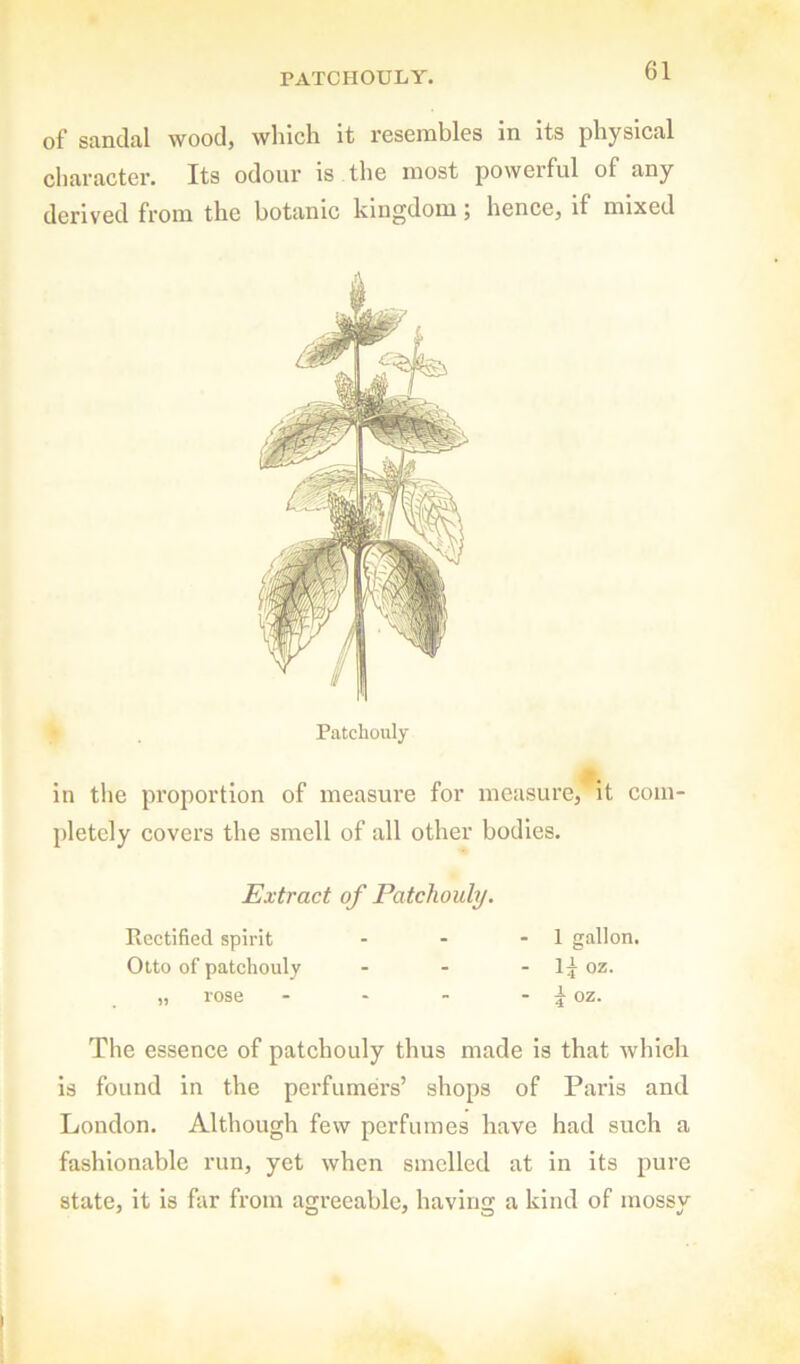 PATCHOULY. of sandal wood, which it resembles in its physical character. Its odour is the most powerful of any derived from the botanic kingdom; hence, if mixed Patchouly in the proportion of measure for measure, It com- pletely eovers the smell of all other bodies. Extract of Patchouly. Rectified spirit - - - 1 gallon. Otto of patchouly - - If cz. „ rose - - - ~ \ oz. The essence of patchouly thus made is that which is found in the perfumers’ shops of Paris and London. Although few perfumes have had such a fashionable run, yet when smelled at in its pure state, it is far from agreeable, having a kind of mossy