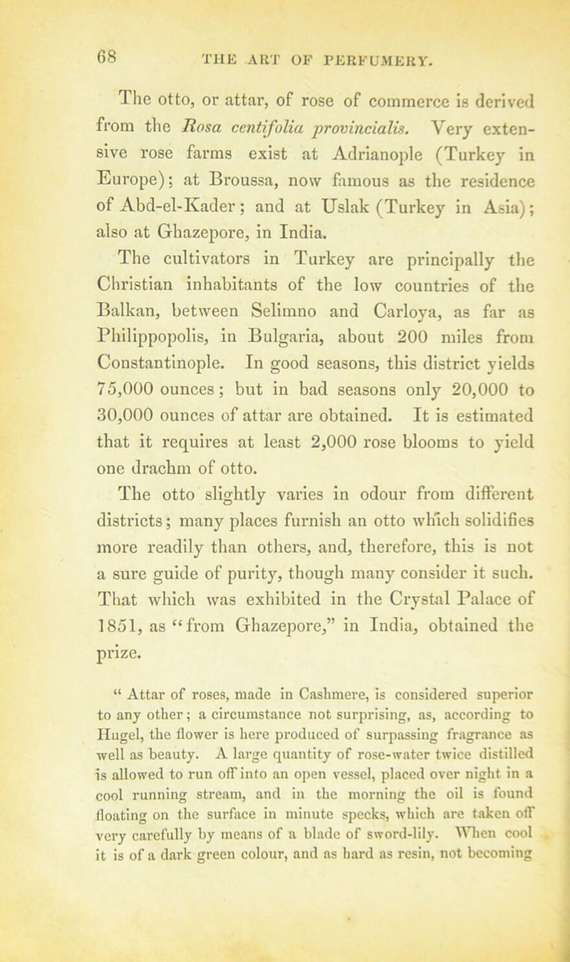 The otto, or attar, of rose of commerce is derived from the Rosa centifolia provincialis. Very exten- sive rose farms exist at Adrianople (Turkey in Europe); at Broussa, now famous as the residence of Abd-el-Kader; and at Uslak (Turkey in Asia); also at Ghazepore, in India. The cultivators in Turkey are principally the Christian inhabitants of the low countries of the Balkan, between Selimno and Carloya, as far as PhilippoiJolis, in Bulgaria, about 200 miles from Constantinople. In good seasons, this district yields 75.000 ounces; but in bad seasons only 20,000 to 30.000 ounces of attar are obtained. It is estimated that it requires at least 2,000 rose blooms to yield one drachm of otto. The otto slightly varies in odour from different districts; many places furnish an otto which solidifies more readily than others, and, therefore, this is not a sure guide of purity, though many consider it such. That which was exhibited in the Crystal Palace of 1851, as'‘from Ghazepore,” in India, obtained the prize. “ Attar of roses, made in Cfislimere, is considered superior to any other; a circumstance not surprising, as, according to Hugel, the flower is here produced of surpassing fragrance as well as beauty. A large quantity of rose-water twice distilled is allowed to run off into an open vessel, pLaced over night in a cool running stream, and in the morning the oil is found floating on the surface in minute specks, which are t.oken off very carefully by means of a blade of sword-lily. Wien cool it is of a dark green colour, and as hard as resin, not becoming