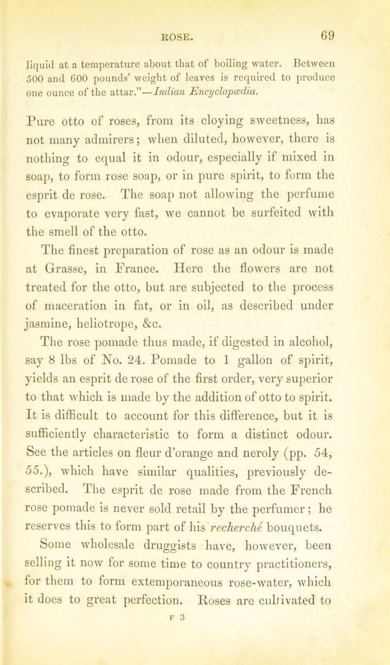 liquid at a temperature about that of boiling water. Between 500 and 600 pounds’ weight of leaves is required to produce one ounce of the attar.”—Indian Encyclopcedia. Pure otto of roses, from its cloying sweetness, has not many admirers; when diluted, however, there is nothing to equal it in odour, especially if mixed in soap, to form rose soap, or in pure spirit, to form the esprit de rose. The soap not allowing the perfume to evaporate very fast, we cannot be surfeited with the smell of the otto. The finest preparation of rose as an odour is made at Grasse, in France. Here the flowers are not treated for the otto, but are subjected to the process of maceration in fat, or in oil, as described under jasmine, heliotrope, &c. The rose pomade thus made, if digested in alcohol, say 8 lbs of No. 24. Pomade to 1 gallon of spirit, yields an esprit de rose of the first order, very superior to that which is made by the addition of otto to spirit. It is difficult to account for this ditference, but it is sufficiently chai’acterlstic to form a distinct odour. See the articles on fleur d’oi’ange and neroly (pp. 54, 55.), which have similar qualities, previously de- scribed. The esprit de rose made from the French rose pomade is never sold retail by the perfumer; he reserves this to form part of his recherche bouquets. Some wholesale druggists have, however, been selling it now for some time to country practitioners, for them to form extemporaneous rose-water, which it does to great perfection. Roses are cuhivated to