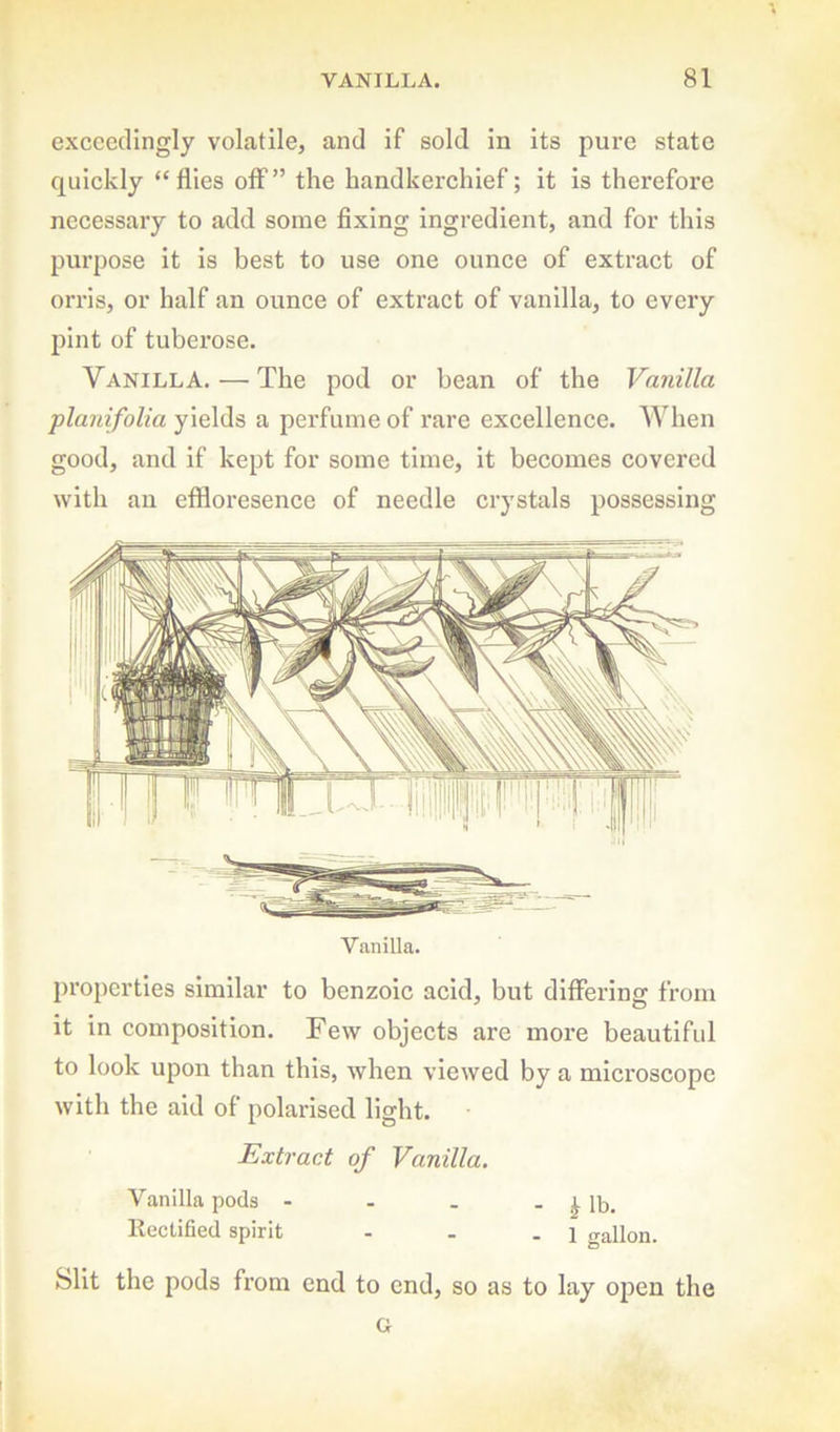 exceedingly volatile, and if sold in its pure state quickly “flies olf” the handkerchief; it is therefore necessary to add some fixing ingredient, and for this purpose it is best to use one ounce of extract of orris, or half an ounce of extract of vanilla, to every pint of tuberose. Vanilla. — The pod or bean of the Vanilla planifolia yields a perfume of rare excellence. When good, and if kept for some time, it becomes covered with an efldoresence of needle crystals possessing Vanilla. properties similar to benzoic acid, but differing from it in composition. Few objects are more beautiful to look upon than this, when viewed by a microscope with the aid of polarised light. Extract of Vanilla. Vanilla pods - - . - ^ lb. Rectified spirit - - .1 gallon. Slit the pods from end to end, so as to lay open the G J