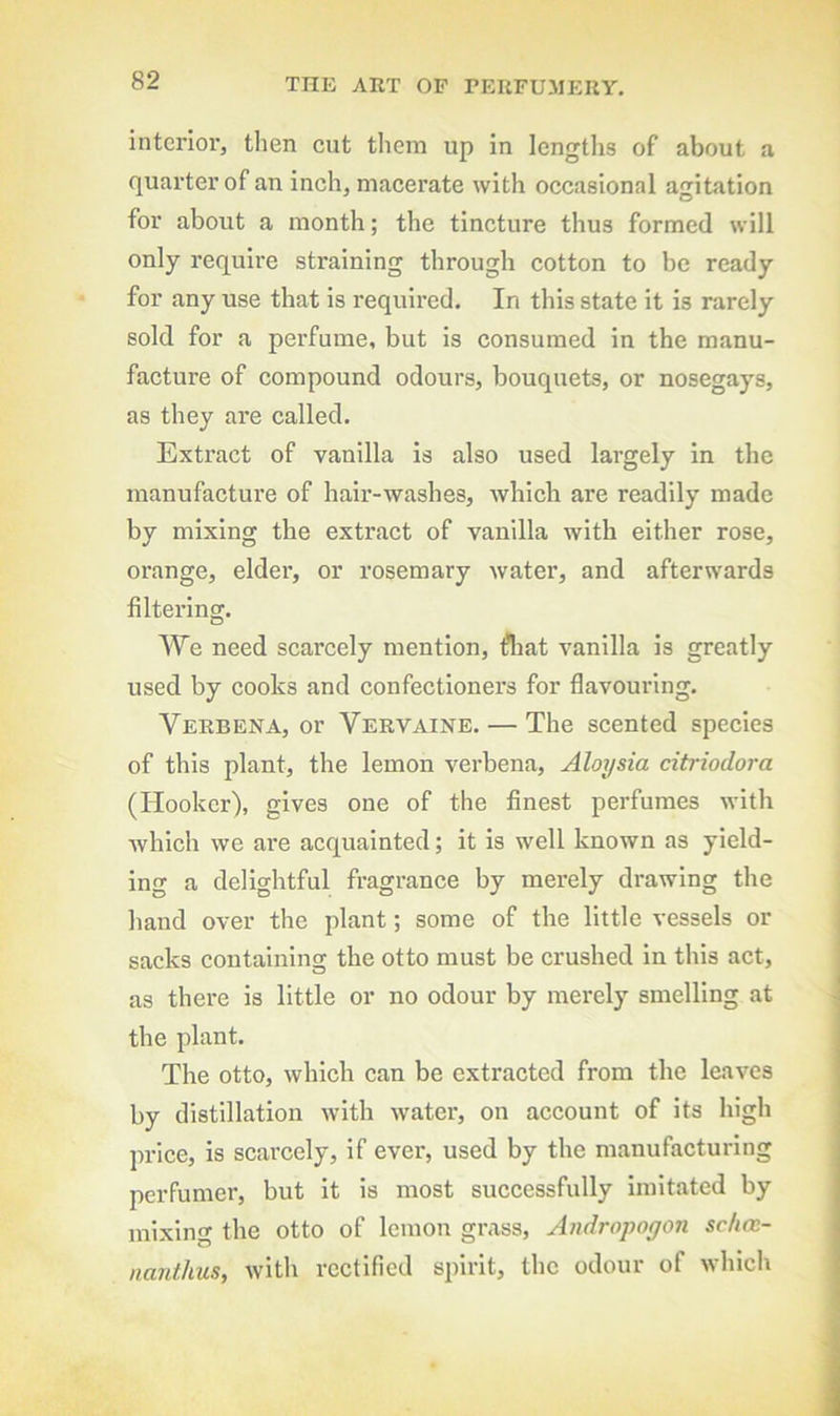 interior, then cut tliem up in lengtiis of about a quarter of an inch, macerate with occasional agitation for about a month; the tincture thus formed will only require straining through cotton to be ready for any use that is required. In this state it is rarely sold for a perfume, but is consumed in the manu- facture of compound odours, bouquets, or nosegays, as they are called. Extract of vanilla is also used largely in the manufacture of hair-washes, Avhlch are readily made by mixing the extract of vanilla with either rose, orange, elder, or rosemary water, and afterwards filtering. We need scarcely mention, fliat vanilla is greatly used by cooks and confectioners for flavouring. Verbena, or Vervaine. — The scented species of this plant, the lemon verbena, Aloysia citriodora (Hooker), gives one of the finest perfumes with which we are acquainted; it is well known as yield- ing a delightful fragrance by merely drawing the hand over the plant; some of the little vessels or sacks containing the otto must be crushed in this act, as there is little or no odour by merely smelling at the plant. The otto, which can be extracted from the leaves by distillation with water, on account of its high price, is scarcely, if ever, used by the manufacturing perfumer, but it is most successfully Imitated by mixing the otto of lemon grass, Andropogon schcc- nanthus, with rectified spirit, the odour of which